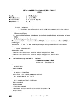 RENCANA PELAKSANAAN PEMBELAJARAN
( RPP )
Sekolah : SDN Babadan I
Mata Pelajaran : Matematika
Kelas/semester : IV (Empat) /1 (satu)
Pertemuan ke : 1-2
I. Standar Kompetensi :
2. Memahami dan menggunakan faktor dan kelipatan dalam pemecahan masalah

II.Kompetensi Dasar
 2.3 Menentukan kelipatan persekutuan terkecil (KPK) dan faktor persekutuan terbesar
(FPB)
III. Indikator pencapaian Kompetensi
Menentukan kelipatan persekutuan terkecil (KPK) dan faktor persekutuan terbesar (FPB) dari
dua bilangan
Menentukan KPK dan FPB dari dua bilangan dengan menggunakan metoda faktor prima

IV.Tujuan Pembelajaran**
Peserta didik dapat :
 Mencari faktor prima suatu bilangan dengan menggunakan tabel
 Mencari faktor prima suatu bilangan dengan menggunakan pohon faktor

 Karakter siswa yang diharapkan : Disiplin
Rasa hormat dan perhatian
Tekun dan Tanggung jawab.

V.Materi Ajar
 FPB dan KPK

VI.Metode Pembelajaran
 Percobaan, Tanya Jawab, Ekspositori, Latihan
VII. Alokasi waktu; 5jpx35menit

VIII.Langkah-langkah Pembelajaran
 Pertemuan ke 1
 Kegiatan awal
 Apresepsi/ Motivasi
 Melakukan tanya jawab dan diskusi tentang KPK dan FPB.
 Kegiatan Inti
Rencana Pelaksanaan Pembelajaran (RPP)212
 