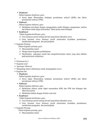  Eksplorasi
Dalam kegiatan eksplorasi, guru:
 Siswa dapat Menentukan kelipatan persekutuan terkecil (KPK) dan faktor
persekutuan terbesar (FPB)
 Elaborasi
Dalam kegiatan elaborasi, guru:
 Melakukan percobaan dengan menggunakan media bilangan, pengamatan, analisis
dan diskusi untuk dapat menentukan faktor prima suatu bilangan
 Konfirmasi
Dalam kegiatan konfirmasi, guru:
 Guru bertanya jawab tentang hal-hal yang belum diketahui siswa
 Guru bersama siswa bertanya jawab meluruskan kesalahan pemahaman,
memberikan penguatan dan penyimpulan
 Kegiatan Penutup
Dalam kegiatan penutup, guru:
 Menyimpulkan materi
 Mengevaluasi kegiatan pembelajaran
 Memberikan pekerjaan rumah dan menginformasikan materi yang akan dibahas
pada pertemuan selanjutnya

 Pertemuan ke 2
 Kegiatan awal
 Apresepsi/ Motivasi
 Mengulang materi sebelumnya untuk mengingatkan siswa.
 Kegiatan Inti
 Eksplorasi
Dalam kegiatan eksplorasi, guru:
 Siswa dapat Menentukan kelipatan persekutuan terkecil (KPK) dan faktor
persekutuan terbesar (FPB)
 Elaborasi
Dalam kegiatan elaborasi, guru:
 Melakukan diskusi untuk dapat menentukan KPK dan FPB dua bilangan dari
faktorisasi prima
 Melakukan latihan dengan fasilitas soal-soal
 Konfirmasi
Dalam kegiatan konfirmasi, guru:
 Guru bertanya jawab tentang hal-hal yang belum diketahui siswa
 Guru bersama siswa bertanya jawab meluruskan kesalahan pemahaman,
memberikan penguatan dan penyimpulan
 Kegiatan Penutup
Dalam kegiatan penutup, guru:
 Menyimpulkan materi
Rencana Pelaksanaan Pembelajaran (RPP) 213
 