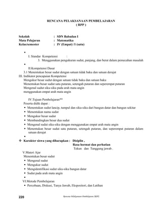 RENCANA PELAKSANAAN PEMBELAJARAN
( RPP )
Sekolah : SDN Babadan I
Mata Pelajaran : Matematika
Kelas/semester : IV (Empat) /1 (satu)

I. Standar Kompetensi :
3. Menggunakan pengukuran sudut, panjang, dan berat dalam pemecahan masalah

II.Kompetensi Dasar
3.1 Menentukan besar sudut dengan satuan tidak baku dan satuan derajat
III. Indikator pencapaian Kompetensi
Mengukur besar sudut dengan satuan tidak baku dan satuan baku
Menentukan besar sudut satu putaran, setengah putaran dan seperempat putaran
Mengenal sudut siku-siku pada arah mata angin
menggunakan empat arah mata angin
IV.Tujuan Pembelajaran**
Peserta didik dapat :
 Menentukan sudut lancip, tumpul dan siku-siku dari bangun datar dan bangun sekitar
 Menentukan nama sudut
 Mengukur besar sudut
 Membandingkan besar dua sudut
 Mengenal sudut siku-siku dengan menggunakan empat arah mata angin
 Menentukan besar sudut satu putaran, setengah putaran, dan seperempat putaran dalam
satuan derajat

 Karakter siswa yang diharapkan : Disiplin ,
Rasa hormat dan perhatian
Tekun dan Tanggung jawab .
V.Materi Ajar
Menentukan besar sudut
 Mengenal sudut
 Mengukur sudut
 Mengidentifikasi sudut siku-siku bangun datar
 Sudut pada arah mata angin

VI.Metode Pembelajaran
 Percobaan, Diskusi, Tanya Jawab, Ekspositori, dan Latihan
Rencana Pelaksanaan Pembelajaran (RPP)220
 