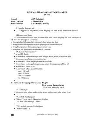 RENCANA PELAKSANAAN PEMBELAJARAN
( RPP )
Sekolah :SDN Babadan I
Mata Pelajaran : Matematika
Kelas/semester : IV (Empat) /1 (satu)
I. Standar Kompetensi :
 3. Menggunakan pengukuran sudut, panjang, dan berat dalam pemecahan masalah
II.Kompetensi Dasar
3.2 Menentukan hubungan antar satuan waktu, antar satuan panjang, dan antar satuan berat
III. Indikator pencapaian kompetensi
o Menyebutkan hubungan hari, minggu, bulan, tahun, dan abad
o Menyebutkan hubungan antarsatuan panjang dan antarsatuan berat
o Menghitung satuan ukuran panjang dan satuan berat
o Mengenal dan menghitung satuan ukuran kuantitas
IV.Tujuan Pembelajaran**
Peserta didik dapat :
 Mempelajari contoh hubungan hari, minggu, bulan, tahun, windu dan abad
 Membaca, menulis dan menggambar jam
 Mempelajari satuan panjang tidak baku dan baku
 Mempelajari contoh perhitungan pada satuan ukuran panajang Hlm. 126
 Mempelajari satuan berat
 Mempelajari satuan ukuran kuantitas
1 lusin = 12 buah
1 gros = 12 lusin
1 kodi = 20 lembar
1 rim 500 lembar

 Karakter siswa yang diharapkan : Disiplin ,
Rasa hormat dan perhatian
Tekun dan Tanggung jawab
V. Materi Ajar
 hubungan antar satuan waktu, antar satuan panjang, dan antar satuan berat

VI.Metode Pembelajaran
 Diskusi, Tanya Jawab, Ekspositori, Latihan
VII. Alokasi waktu:6jpx35menit

VIIILangkah-langkah Pembelajaran
 Pertemuan ke 1-3
Rencana Pelaksanaan Pembelajaran (RPP)224
 
