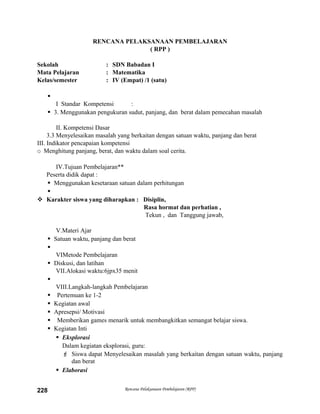 RENCANA PELAKSANAAN PEMBELAJARAN
( RPP )
Sekolah : SDN Babadan I
Mata Pelajaran : Matematika
Kelas/semester : IV (Empat) /1 (satu)

I Standar Kompetensi :
 3. Menggunakan pengukuran sudut, panjang, dan berat dalam pemecahan masalah
II. Kompetensi Dasar
3.3 Menyelesaikan masalah yang berkaitan dengan satuan waktu, panjang dan berat
III. Indikator pencapaian kompetensi
o Menghitung panjang, berat, dan waktu dalam soal cerita.
IV.Tujuan Pembelajaran**
Peserta didik dapat :
 Menggunakan kesetaraan satuan dalam perhitungan

 Karakter siswa yang diharapkan : Disiplin,
Rasa hormat dan perhatian ,
Tekun , dan Tanggung jawab,
V.Materi Ajar
 Satuan waktu, panjang dan berat

VIMetode Pembelajaran
 Diskusi, dan latihan
VII.Alokasi waktu:6jpx35 menit

VIII.Langkah-langkah Pembelajaran
 Pertemuan ke 1-2
 Kegiatan awal
 Apresepsi/ Motivasi
 Memberikan games menarik untuk membangkitkan semangat belajar siswa.
 Kegiatan Inti
 Eksplorasi
Dalam kegiatan eksplorasi, guru:
 Siswa dapat Menyelesaikan masalah yang berkaitan dengan satuan waktu, panjang
dan berat
 Elaborasi
Rencana Pelaksanaan Pembelajaran (RPP)228
 