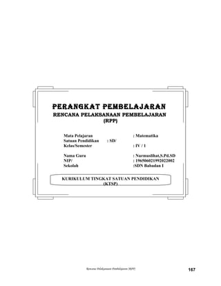 Rencana Pelaksanaan Pembelajaran (RPP) 167
KURIKULUM TINGKAT SATUAN PENDIDIKAN
(KTSP)
PERANGKAT PEMBELAJARANPERANGKAT PEMBELAJARAN
RENCANA PELAKSANAAN PEMBELAJARANRENCANA PELAKSANAAN PEMBELAJARAN
(RPP)(RPP)
Mata Pelajaran : Matematika
Satuan Pendidikan : SD/
Kelas/Semester : IV / 1
Nama Guru : Nurmuslihat,S.Pd.SD
NIP/ : 196506021992022002
Sekolah :SDN Babadan I
 
