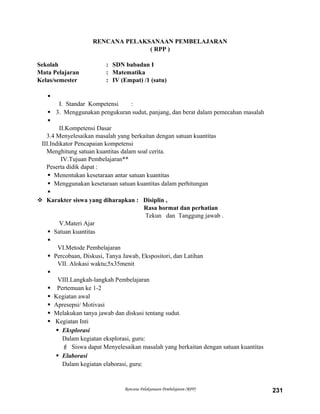 RENCANA PELAKSANAAN PEMBELAJARAN
( RPP )
Sekolah : SDN babadan I
Mata Pelajaran : Matematika
Kelas/semester : IV (Empat) /1 (satu)

I. Standar Kompetensi :
 3. Menggunakan pengukuran sudut, panjang, dan berat dalam pemecahan masalah

II.Kompetensi Dasar
3.4 Menyelesaikan masalah yang berkaitan dengan satuan kuantitas
III.Indikator Pencapaian kompetensi
Menghitung satuan kuantitas dalam soal cerita.
IV.Tujuan Pembelajaran**
Peserta didik dapat :
 Menentukan kesetaraan antar satuan kuantitas
 Menggunakan kesetaraan satuan kuantitas dalam perhitungan

 Karakter siswa yang diharapkan : Disiplin ,
Rasa hormat dan perhatian
Tekun dan Tanggung jawab .
V.Materi Ajar
 Satuan kuantitas

VI.Metode Pembelajaran
 Percobaan, Diskusi, Tanya Jawab, Ekspositori, dan Latihan
VII. Alokasi waktu;5x35menit

VIII.Langkah-langkah Pembelajaran
 Pertemuan ke 1-2
 Kegiatan awal
 Apresepsi/ Motivasi
 Melakukan tanya jawab dan diskusi tentang sudut.
 Kegiatan Inti
 Eksplorasi
Dalam kegiatan eksplorasi, guru:
 Siswa dapat Menyelesaikan masalah yang berkaitan dengan satuan kuantitas
 Elaborasi
Dalam kegiatan elaborasi, guru:
Rencana Pelaksanaan Pembelajaran (RPP) 231
 