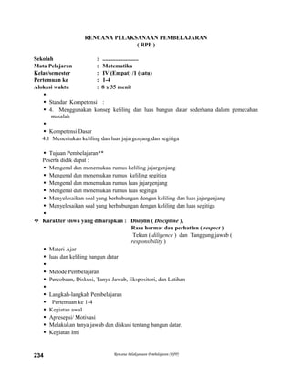 RENCANA PELAKSANAAN PEMBELAJARAN
( RPP )
Sekolah : .........................
Mata Pelajaran : Matematika
Kelas/semester : IV (Empat) /1 (satu)
Pertemuan ke : 1-4
Alokasi waktu : 8 x 35 menit

 Standar Kompetensi :
 4. Menggunakan konsep keliling dan luas bangun datar sederhana dalam pemecahan
masalah

 Kompetensi Dasar
4.1 Menentukan keliling dan luas jajargenjang dan segitiga
 Tujuan Pembelajaran**
Peserta didik dapat :
 Mengenal dan menemukan rumus keliling jajargenjang
 Mengenal dan menemukan rumus keliling segitiga
 Mengenal dan menemukan rumus luas jajargenjang
 Mengenal dan menemukan rumus luas segitiga
 Menyelesaikan soal yang berhubungan dengan keliling dan luas jajargenjang
 Menyelesaikan soal yang berhubungan dengan keliling dan luas segitiga

 Karakter siswa yang diharapkan : Disiplin ( Discipline ),
Rasa hormat dan perhatian ( respect )
Tekun ( diligence ) dan Tanggung jawab (
responsibility )
 Materi Ajar
 luas dan keliling bangun datar

 Metode Pembelajaran
 Percobaan, Diskusi, Tanya Jawab, Ekspositori, dan Latihan

 Langkah-langkah Pembelajaran
 Pertemuan ke 1-4
 Kegiatan awal
 Apresepsi/ Motivasi
 Melakukan tanya jawab dan diskusi tentang bangun datar.
 Kegiatan Inti
Rencana Pelaksanaan Pembelajaran (RPP)234
 