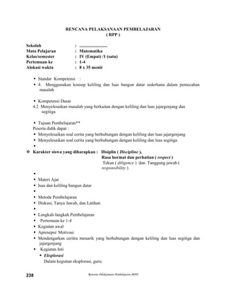 RENCANA PELAKSANAAN PEMBELAJARAN
( RPP )
Sekolah : .........................
Mata Pelajaran : Matematika
Kelas/semester : IV (Empat) /1 (satu)
Pertemuan ke : 1-4
Alokasi waktu : 8 x 35 menit
 Standar Kompetensi :
 4. Menggunakan konsep keliling dan luas bangun datar sederhana dalam pemecahan
masalah
 Kompetensi Dasar
4.2 Menyelesaikan masalah yang berkaitan dengan keliling dan luas jajargenjang dan
segitiga
 Tujuan Pembelajaran**
Peserta didik dapat :
 Menyelesaikan soal cerita yang berhubungan dengan keliling dan luas jajargenjang
 Menyelesaikan soal cerita yang berhubungan dengan keliling dan luas segitiga

 Karakter siswa yang diharapkan : Disiplin ( Discipline ),
Rasa hormat dan perhatian ( respect )
Tekun ( diligence ) dan Tanggung jawab (
responsibility )

 Materi Ajar
 luas dan keliling bangun datar

 Metode Pembelajaran
 Diskusi, Tanya Jawab, dan Latihan

 Langkah-langkah Pembelajaran
 Pertemuan ke 1-4
 Kegiatan awal
 Apresepsi/ Motivasi
 Mendengarkan ceritra menarik yang berhubungan dengan keliling dan luas segitiga dan
jajargenjang
 Kegiatan Inti
 Eksplorasi
Dalam kegiatan eksplorasi, guru:
Rencana Pelaksanaan Pembelajaran (RPP)238
 