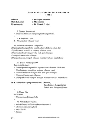 RENCANA PELAKSANAAN PEMBELAJARAN
( RPP )
Sekolah : SD Negeri Babadan I
Mata Pelajaran : Matematika
Kelas/semester : IV (Empat) /2 (dua)
I. Standar Kompetensi :
 Menjumlahkan dan mengurangkan bilangan bulat.

II. Kompetensi Dasar
5.1 Mengurutkan bilangan bulat
III. Indikator Pencapaian Kompetensi
oMenerapkan bilangan bulat negatif dalam kehidupan sehari-hari
oMembaca dan menuliskan lambang bilangan bulat
oMenentukan letak bilangan bulat pada garis bilangan
oMengenal lawan suatu bilangan
oMengurutkan sekelompok bilangan bulat dari terkecil atau terbesar
IV. Tujuan Pembelajaran**
Peserta didik dapat :
 Menerapkan bilangan bulat negatif dalam kehidupan sehari-hari
 Membaca dan menuliskan lambang bilangan bulat
 Menentukan letak bilangan bulat pada garis bilangan
 Mengenal lawan suatu bilangan
 Mengurutkan sekelompok bilangan bulat dari terkecil atau terbesar

 Karakter siswa yang diharapkan : Disiplin ,
Rasa hormat dan perhatian
Tekun dan Tanggung jawab .

V. Materi Ajar
BILANGAN
 Mengurutkan Bilangan bulat

VI. Metoda Pembelajaran
 deduktif-deskriptif (meringkas uraian materi)
 ekspositori (menerangkan)
 tanya jawab
 latihan
Rencana Pelaksanaan Pembelajaran (RPP)244
 