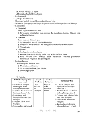 VII.Alokasi waktu;4x35 menit
VIII.Langkah-langkah Pembelajaran
 Kegiatan awal
 Apresepsi dan Motivasi
 Mengingat kembali konsep Mengurutkan bilangan bulat
 Melakukan game yang berhubungan dengan Mengurutkan bilangan bulat dari bilangan
 Kegiatan Inti
 Eksplorasi
Dalam kegiatan eksplorasi, guru:
 Siswa dapat Menjelaskan cara membaca dan menuliskan lambang bilangan bulat
pada garis bilangan
 Elaborasi
Dalam kegiatan elaborasi, guru:
 Mencontohkan langkah mengerjakan latihan
 Memeriksa pekerjaan siswa dan menugaskan untuk mengerjakan di depan
 Tanya jawab
 Konfirmasi
Dalam kegiatan konfirmasi, guru:
 Guru bertanya jawab tentang hal-hal yang belum diketahui siswa
 Guru bersama siswa bertanya jawab meluruskan kesalahan pemahaman,
memberikan penguatan dan penyimpulan
 Kegiatan Penutup
Dalam kegiatan penutup, guru:
 Memberikan latihan soal
 Memberikan soal Pekerjaan Rumah
 Menutup pelajaran
IX. Penilaian
Indikator Pencapaian
Kompetensi
Teknik
Penilaian
Bentuk
Instrumen
Instrumen/ Soal
oMenerapkan bilangan
bulat negatif dalam
kehidupan sehari-hari
oMembaca dan menuliskan
lambang bilangan bulat
oMenentukan letak
bilangan bulat pada garis
bilangan
oMengenal lawan suatu
bilangan
oMengurutkan sekelompok
Tugas
Individu
dan
Kelompok
Laporan
buku
pekerjaan
rumah
oTerapkan bilangan bulat
negatif dalam kehidupan
sehari-hari ?
oBacakanlah dan Tuliskanlah
lambang bilangan bulat ?
oTentukan letak bilangan bulat
pada garis bilangan ?
oKenalkanlah lawan suatu
bilangan ?
oKurutkanlah sekelompok
bilangan bulat dari terkecil
Rencana Pelaksanaan Pembelajaran (RPP) 245
 