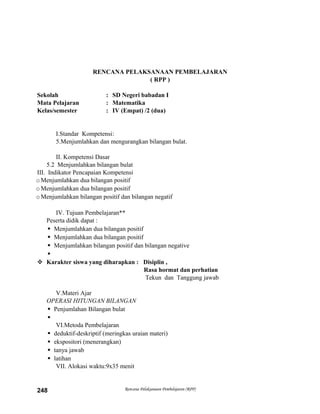 RENCANA PELAKSANAAN PEMBELAJARAN
( RPP )
Sekolah : SD Negeri babadan I
Mata Pelajaran : Matematika
Kelas/semester : IV (Empat) /2 (dua)
I.Standar Kompetensi:
5.Menjumlahkan dan mengurangkan bilangan bulat.
II. Kompetensi Dasar
5.2 Menjumlahkan bilangan bulat
III. Indikator Pencapaian Kompetensi
oMenjumlahkan dua bilangan positif
oMenjumlahkan dua bilangan positif
oMenjumlahkan bilangan positif dan bilangan negatif
IV. Tujuan Pembelajaran**
Peserta didik dapat :
 Menjumlahkan dua bilangan positif
 Menjumlahkan dua bilangan positif
 Menjumlahkan bilangan positif dan bilangan negative

 Karakter siswa yang diharapkan : Disiplin ,
Rasa hormat dan perhatian
Tekun dan Tanggung jawab
V.Materi Ajar
OPERASI HITUNGAN BILANGAN
 Penjumlahan Bilangan bulat

VI.Metoda Pembelajaran
 deduktif-deskriptif (meringkas uraian materi)
 ekspositori (menerangkan)
 tanya jawab
 latihan
VII. Alokasi waktu:9x35 menit
Rencana Pelaksanaan Pembelajaran (RPP)248
 
