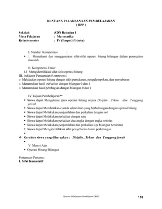 RENCANA PELAKSANAAN PEMBELAJARAN
( RPP )
Sekolah :SDN Babadan I
Mata Pelajaran : Matematika
Kelas/semester : IV (Empat) /1 (satu)
I. Standar Kompetensi :
 1. Memahami dan menggunakan sifat-sifat operasi hitung bilangan dalam pemecahan
masalah
II. Kompetensi Dasar
1.1 Mengidentifikasi sifat-sifat operasi hitung
III. Indikator Pencapaian Kompetensi
o Melakukan operasi hitung dengan sifat pertukaran, pengelompokan, dan penyebaran
o Menentukan hasil perkalian dengan bilangan 0 dan 1
o Menentukan hasil pembagian dengan bilangan 0 dan 1
IV.Tujuan Pembelajaran**
 Siswa dapat Mengetahui jenis operasi hitung secara Disiplin , Tekun dan Tanggung
jawab
 Siswa dapat Memberikan contoh sehari-hari yang berhubungan dengan operasi hitung
 Siswa dapat Melakukan penjumlahan dan perkalian dengan nol
 Siswa dapat Melakukan perkalian dengan satu
 Siswa dapat Melakukan perkalian dua angka dengan angka sebelas
 Siswa dapat Melakukan penjumlahan dan perkalian tiga bilangan berurutan
 Siswa dapat Mengidentifikasi sifat penyebaran dalam perhitungan

 Karakter siswa yang diharapkan : Disiplin , Tekun dan Tanggung jawab

V. Materi Ajar
 Operasi Hitung Bilangan
Pertemuan Pertama :
1. Sifat Komutatif1. Sifat Komutatif
Rencana Pelaksanaan Pembelajaran (RPP) 169
 