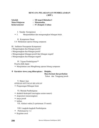 RENCANA PELAKSANAAN PEMBELAJARAN
( RPP )
Sekolah : SD negeri Babadan I
Mata Pelajaran : Matematika
Kelas/semester : IV (Empat) /2 (dua)
I. Standar Kompetensi :
 5. Menjumlahkan dan mengurangkan bilangan bulat.
II. Kompetensi Dasar
5.4 Melakukan operasi hitung campuran
III. Indikator Pencapaian Kompetensi
oMengurangkan dua bilangan positif
oMengurangkan dua bilangan positif
oMengurangkan bilangan positif dan bilangan negatif
oMengurangkan dua bilangan negatif
IV. Tujuan Pembelajaran**
Peserta didik dapat :
 Menjelaskan cara Menghitung operasi hitung campuran
 Karakter siswa yang diharapkan : Disiplin ,
Rasa hormat dan perhatian
Tekun dan Tanggung jawab .
V. Materi Ajar
OPERASI HITUNGAN BILANGAN
 Pengurangan Bilangan bulat
VI. Metoda Pembelajaran
 deduktif-deskriptif (meringkas uraian materi)
 ekspositori (menerangkan)
 tanya jawab
 latihan
VII. Alokasi waktu;2x pertemuan 35 menit)
VIII. Langkah-langkah Pembelajaran
 Pertemuan ke 1-2
 Kegiatan awal
Rencana Pelaksanaan Pembelajaran (RPP)256
 