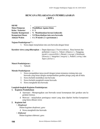 KTSP Perangkat Pembelajaran Tingkat SD, MI, DAN SDLB
RENCANA PELAKSANAAN PEMBELAJARAN
( RPP )
SD/MI : _______________________
Mata Pelajaran : Pendidikan Agama Islam
Kelas / Semester : I / 2
Standar Kompetensi : 9. Membiasakan bersuci (taharah)
Kompetensi Dasar : 9.1Menyebutkan tata cara berwudu
Alokasi Waktu : 6 x 35 menit ( 2 x pertemuan )
Tujuan Pembelajaran** :
1. Siswa dapat menjelaskan tata cara berwudu dengan benar
Karakter siswa yang diharapkan : Dapat dipercaya ( Trustworthines) , Rasa hormat dan
perhatian ( respect ) , Tekun ( diligence ) , Tanggung
jawab ( responsibility ), Berani ( courage ), Ketulusan
(Honesty ), Integritas ( integrity ) , Peduli ( caring ) dan
Jujur ( fairnes ).
Materi Pembelajaran :
1. Taharah
Metode Pembelajaran :
1. Siswa mengadakan tanya jawab dengan teman-temannya tentang tata cara
berwudu yang benar dengan memperhatikan gambar peraga yang ada di buku
2. Siswa berlatih melafalkan niat berwudu
3. Siswa berlatih menghafal urutan berwudu
4. Siswa menghafal doa berwudu
Langkah-langkah Kegiatan Pembelajaran:
1. Kegiatan Pendahuluan
 Apersepsi : Memperagakan cara berwudu sesuai kemampuan dari gerakan satu ke
gerakan lainnya.
 Motivasi : menjelaskan pentingnya materi yang akan dipelari berikut kompetensi
yang harus dikuasi siswa
2. Kegiatan Inti
 Eksplorasi
Dalam kegiatan eksplorasi, guru:
 Siswa menghafal doa berwudu
 Elaborasi
Dalam kegiatan elaborasi, guru:
Rencana Pelaksanaan Pembelajaran (RPP)106
 
