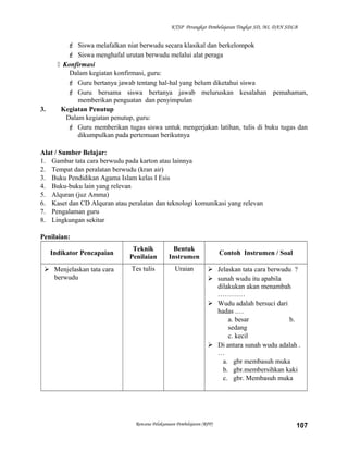 KTSP Perangkat Pembelajaran Tingkat SD, MI, DAN SDLB
 Siswa melafalkan niat berwudu secara klasikal dan berkelompok
 Siswa menghafal urutan berwudu melalui alat peraga
 Konfirmasi
Dalam kegiatan konfirmasi, guru:
 Guru bertanya jawab tentang hal-hal yang belum diketahui siswa
 Guru bersama siswa bertanya jawab meluruskan kesalahan pemahaman,
memberikan penguatan dan penyimpulan
3. Kegiatan Penutup
Dalam kegiatan penutup, guru:
 Guru memberikan tugas siswa untuk mengerjakan latihan, tulis di buku tugas dan
dikumpulkan pada pertemuan berikutnya
Alat / Sumber Belajar:
1. Gambar tata cara berwudu pada karton atau lainnya
2. Tempat dan peralatan berwudu (kran air)
3. Buku Pendidikan Agama Islam kelas I Esis
4. Buku-buku lain yang relevan
5. Alquran (juz Amma)
6. Kaset dan CD Alquran atau peralatan dan teknologi komunikasi yang relevan
7. Pengalaman guru
8. Lingkungan sekitar
Penilaian:
Indikator Pencapaian
Teknik
Penilaian
Bentuk
Instrumen
Contoh Instrumen / Soal
 Menjelaskan tata cara
berwudu
Tes tulis Uraian  Jelaskan tata cara berwudu ?
 sunah wudu itu apabila
dilakukan akan menambah
…………
 Wudu adalah bersuci dari
hadas .…
a. besar b.
sedang
c. kecil
 Di antara sunah wudu adalah .
…
a. gbr membasuh muka
b. gbr.membersihkan kaki
c. gbr. Membasuh muka
Rencana Pelaksanaan Pembelajaran (RPP) 107
 