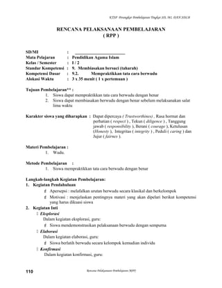 KTSP Perangkat Pembelajaran Tingkat SD, MI, DAN SDLB
RENCANA PELAKSANAAN PEMBELAJARAN
( RPP )
SD/MI : _______________________
Mata Pelajaran : Pendidikan Agama Islam
Kelas / Semester : I / 2
Standar Kompetensi : 9. Membiasakan bersuci (taharah)
Kompetensi Dasar : 9.2. Mempraktikkan tata cara berwudu
Alokasi Waktu : 3 x 35 menit ( 1 x pertemuan )
Tujuan Pembelajaran** :
1. Siswa dapat mempraktikkan tata cara berwudu dengan benar
2. Siswa dapat membiasakan berwudu dengan benar sebelum melaksanakan salat
lima waktu
Karakter siswa yang diharapkan : Dapat dipercaya ( Trustworthines) , Rasa hormat dan
perhatian ( respect ) , Tekun ( diligence ) , Tanggung
jawab ( responsibility ), Berani ( courage ), Ketulusan
(Honesty ), Integritas ( integrity ) , Peduli ( caring ) dan
Jujur ( fairnes ).
Materi Pembelajaran :
1. Wudu.
Metode Pembelajaran :
1. Siswa mempraktikkan tata cara berwudu dengan benar
Langkah-langkah Kegiatan Pembelajaran:
1. Kegiatan Pendahuluan
 Apersepsi : melafalkan urutan berwudu secara klasikal dan berkelompok
 Motivasi : menjelaskan pentingnya materi yang akan dipelari berikut kompetensi
yang harus dikuasi siswa
2. Kegiatan Inti
 Eksplorasi
Dalam kegiatan eksplorasi, guru:
 Siswa mendemonstrasikan pelaksanaan berwudu dengan sempurna
 Elaborasi
Dalam kegiatan elaborasi, guru:
 Siswa berlatih berwudu secara kelompok kemudian individu
 Konfirmasi
Dalam kegiatan konfirmasi, guru:
Rencana Pelaksanaan Pembelajaran (RPP)110
 