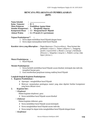 KTSP Perangkat Pembelajaran Tingkat SD, MI, DAN SDLB
RENCANA PELAKSANAAN PEMBELAJARAN
(RPP)
Nama Sekolah : ................................
Kelas / Semester : II / 1
Mata Pelajaran : Pendidikan Agama Islam
Standar Kompetensi : 1. Menghafal Alquran
Kompetensi Dasar : 1.1 Mengenal huruf Hijaiah
Alokasi Waktu : 6 × 35 menit (2 × pertemuan)
Tujuan Pembelajaran** :
1. Siswa dapat melafalkan huruf Hijaiah dengan benar
2. Siswa dapat menunjukkan hafal huruf Hijaiah
Karakter siswa yang diharapkan : Dapat dipercaya ( Trustworthines) , Rasa hormat dan
perhatian ( respect ) , Tekun ( diligence ) , Tanggung
jawab ( responsibility ), Berani ( courage ), Ketulusan
(Honesty ), Integritas ( integrity ) , Peduli ( caring ) dan
Jujur ( fairnes ).
Materi Pembelajaran :
1. Huruf Hijaiah.
Metode Pembelajaran:
1. Siswa berlatih melafalkan huruf Hijaiah secara klasikal, kelompok dan individu
mengikuti bacaan guru
2. Guru memberikan penjelasan tentang makhraj huruf Hijaiah
Langkah-langkah Kegiatan Pembelajaran:
1. Kegiatan Pendahuluan :
 Apersepsi : menghafalkan huruf Hijaiah
 Motivasi :menjelaskan pentingnya materi yang akan dipelari berikut kompetensi
yang harus dikuasi siswa
2. Kegiatan Inti :
 Eksplorasi
Dalam kegiatan eksplorasi, guru:
 Siswa melafalkan huruf Hijaiah secara klasikal
 Elaborasi
Dalam kegiatan elaborasi, guru:
 Siswa melafalkan huruf Hijaiah secara kelompok
 Siswa menghafalkan huruf Hijaiah secara individu
 Siswa tampil ke depan kelas menghafalkan huruf Hijaiah dengan benar
 Konfirmasi
Rencana Pelaksanaan Pembelajaran (RPP) 115
 