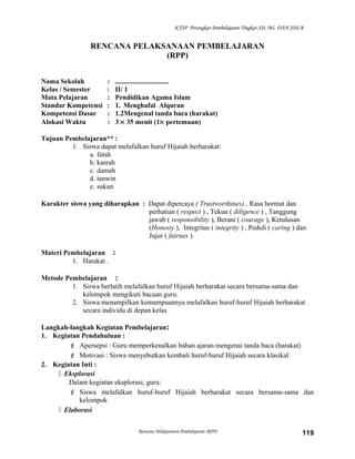 KTSP Perangkat Pembelajaran Tingkat SD, MI, DAN SDLB
RENCANA PELAKSANAAN PEMBELAJARAN
(RPP)
Nama Sekolah : ...............................
Kelas / Semester : II/ 1
Mata Pelajaran : Pendidikan Agama Islam
Standar Kompetensi : 1. Menghafal Alquran
Kompetensi Dasar : 1.2Mengenal tanda baca (harakat)
Alokasi Waktu : 3 × 35 menit (1× pertemuan)
Tujuan Pembelajaran** :
1. Siswa dapat melafalkan huruf Hijaiah berharakat:
a. fatah
b. kasrah
c. damah
d. tanwin
e. sukun
Karakter siswa yang diharapkan : Dapat dipercaya ( Trustworthines) , Rasa hormat dan
perhatian ( respect ) , Tekun ( diligence ) , Tanggung
jawab ( responsibility ), Berani ( courage ), Ketulusan
(Honesty ), Integritas ( integrity ) , Peduli ( caring ) dan
Jujur ( fairnes ).
Materi Pembelajaran :
1. Harakat .
Metode Pembelajaran :
1. Siswa berlatih melafalkan huruf Hijaiah berharakat secara bersama-sama dan
kelompok mengikuti bacaan guru.
2. Siswa menampilkan kemampuannya melafalkan huruf-huruf Hijaiah berharakat
secara individu di depan kelas
Langkah-langkah Kegiatan Pembelajaran:
1. Kegiatan Pendahuluan :
 Apersepsi : Guru memperkenalkan bahan ajaran mengenai tanda baca (harakat)
 Motivasi : Siswa menyebutkan kembali huruf-huruf Hijaiah secara klasikal
2. Kegiatan Inti :
 Eksplorasi
Dalam kegiatan eksplorasi, guru:
 Siswa melafalkan huruf-huruf Hijaiah berharakat secara bersama-sama dan
kelompok
 Elaborasi
Rencana Pelaksanaan Pembelajaran (RPP) 119
 
