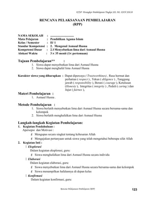 KTSP Perangkat Pembelajaran Tingkat SD, MI, DAN SDLB
RENCANA PELAKSANAAN PEMBELAJARAN
(RPP)
NAMA SEKOLAH : ...............................
Mata Pelajaran : Pendidikan Agama Islam
Kelas / Semester : II/ 1
Standar Kompetensi : 2. Mengenal Asmaul Husna
Kompetensi Dasar : 2.1Menyebutkan lima dari Asmaul Husna
Alokasi Waktu : 3 × 35 menit (1× pertemuan)
Tujuan Pembelajaran** :
1. Siswa dapat menyebutkan lima dari Asmaul Husna
2. Siswa dapat menghafal lima Asmaul Husna
Karakter siswa yang diharapkan : Dapat dipercaya ( Trustworthines) , Rasa hormat dan
perhatian ( respect ) , Tekun ( diligence ) , Tanggung
jawab ( responsibility ), Berani ( courage ), Ketulusan
(Honesty ), Integritas ( integrity ) , Peduli ( caring ) dan
Jujur ( fairnes ),
Materi Pembelajaran :
1. Asmaul Husna .
Metode Pembelajaran :
1. Siswa berlatih menyebutkan lima dari Asmaul Husna secara bersama-sama dan
kelompok
2. Siswa berlatih menghafalkan lima dari Asmaul Husna
Langkah-langkah Kegiatan Pembelajaran:
1. Kegiatan Pendahuluan :
Apersepsi dan Motivasi :
 Mengupas secara singkat tentang kebesaran Allah
 Mengajukan pertanyaan untuk siswa yang telah mengetahui beberapa sifat Allah
2. Kegiatan Inti :
 Eksplorasi
Dalam kegiatan eksplorasi, guru:
 Siswa menghafalkan lima dari Asmaul Husna secara individu
 Elaborasi
Dalam kegiatan elaborasi, guru:
 Siswa menyebutkan lima dari Asmaul Husna secara bersama-sama dan kelompok
 Siswa menampilkan hafalannya di depan kelas
 Konfirmasi
Dalam kegiatan konfirmasi, guru:
Rencana Pelaksanaan Pembelajaran (RPP) 123
 
