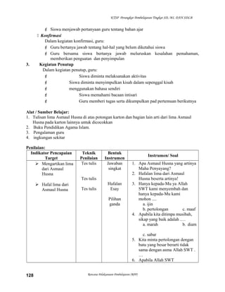 KTSP Perangkat Pembelajaran Tingkat SD, MI, DAN SDLB
 Siswa menjawab pertanyaan guru tentang bahan ajar
 Konfirmasi
Dalam kegiatan konfirmasi, guru:
 Guru bertanya jawab tentang hal-hal yang belum diketahui siswa
 Guru bersama siswa bertanya jawab meluruskan kesalahan pemahaman,
memberikan penguatan dan penyimpulan
3. Kegiatan Penutup
Dalam kegiatan penutup, guru:
 Siswa diminta melaksanakan aktivitas
 Siswa diminta menyimpulkan kisah dalam sepenggal kisah
 menggunakan bahasa sendiri
 Siswa memahami bacaan intisari
 Guru memberi tugas serta dikumpulkan pad pertemuan berikutnya
Alat / Sumber Belajar:
1. Tulisan lima Asmaul Husna di atas potongan karton dan bagian lain arti dari lima Asmaul
Husna pada karton lainnya untuk dicocokkan
2. Buku Pendidikan Agama Islam.
3. Pengalaman guru
4. ingkungan sekitar
Penilaian:
Indikator Pencapaian
Target
Teknik
Penilaian
Bentuk
Instrumen
Instrumen/ Soal
 Mengartikan lima
dari Asmaul
Husna
 Hafal lima dari
Asmaul Husna
Tes tulis
Tes tulis
Tes tulis
Jawaban
singkat
Hafalan
Esay
Pilihan
ganda
1. Apa Asmaul Husna yang artinya
Maha Penyayang?
2. Hafalan lima dari Asmaul
Husna beserta artinya!
3. Hanya kepada-Mu ya Allah
SWT kami menyembah dan
hanya kepada-Mu kami
mohon ....
a. ijin
b. pertolongan c. maaf
4. Apabila kita ditimpa musibah,
sikap yang baik adalah .…
a. marah b. diam
c. sabar
5. Kita minta pertolongan dengan
batu yang besar berarti tidak
sama dengan asma Allah SWT .
…
6. Apabila Allah SWT
Rencana Pelaksanaan Pembelajaran (RPP)128
 