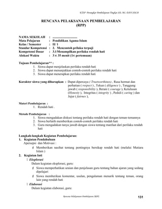 KTSP Perangkat Pembelajaran Tingkat SD, MI, DAN SDLB
RENCANA PELAKSANAAN PEMBELAJARAN
(RPP)
NAMA SEKOLAH : ...............................
Mata Pelajaran : Pendidikan Agama Islam
Kelas / Semester : II/ 1
Standar Kompetensi : 2. Mencontoh prilaku terpuji
Kompetensi Dasar : 3.1Menampilkan perilaku rendah hati
Alokasi Waktu : 3 × 35 menit (1× pertemuan)
Tujuan Pembelajaran** :
1. Siswa dapat menjelaskan perilaku rendah hati
2. Siswa dapat menunjukkan contoh-contoh perilaku rendah hati
3. Siswa dapat menerapkan perilaku rendah hati
Karakter siswa yang diharapkan : Dapat dipercaya ( Trustworthines) , Rasa hormat dan
perhatian ( respect ) , Tekun ( diligence ) , Tanggung
jawab ( responsibility ), Berani ( courage ), Ketulusan
(Honesty ), Integritas ( integrity ) , Peduli ( caring ) dan
Jujur ( fairnes ),
Materi Pembelajaran :
1. Rendah hati .
Metode Pembelajaran :
1. Siswa mengadakan diskusi tentang perilaku rendah hati dengan teman-temannya
2. Siswa berlatih memberikan contoh-contoh perilaku rendah hati
3. Guru mengadakan tanya jawab dengan siswa tentang manfaat dari perilaku rendah
hati
Langkah-langkah Kegiatan Pembelajaran:
1. Kegiatan Pendahuluan
Apersepsi dan Motivasi :
 Memberikan nasihat tentang pentingnya bersikap rendah hati (melalui Mutiara
Islam )
2. Kegiatan Inti
 Eksplorasi
Dalam kegiatan eksplorasi, guru:
 Siswa memperhatikan uraian dan penjelasan guru tentang bahan ajaran yang sedang
dipelajari
 Siswa memberikan komentar, usulan, pengalaman menarik tentang teman, orang
lain yang rendah hati
 Elaborasi
Dalam kegiatan elaborasi, guru:
Rencana Pelaksanaan Pembelajaran (RPP) 131
 