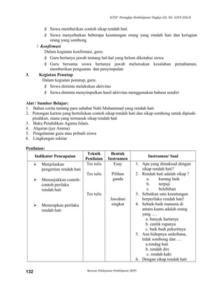 KTSP Perangkat Pembelajaran Tingkat SD, MI, DAN SDLB
 Siswa memberikan contoh sikap rendah hati
 Siswa menyebutkan beberapa keuntungan orang yang rendah hati dan kerugian
orang yang sombong
 Konfirmasi
Dalam kegiatan konfirmasi, guru:
 Guru bertanya jawab tentang hal-hal yang belum diketahui siswa
 Guru bersama siswa bertanya jawab meluruskan kesalahan pemahaman,
memberikan penguatan dan penyimpulan
3. Kegiatan Penutup
Dalam kegiatan penutup, guru:
 Siswa diminta melakukan aktivitas
 Siswa diminta menyimpulkan hasil aktivitas menggunakan bahasa sendiri
Alat / Sumber Belajar:
1. Bahan cerita tentang para sahabat Nabi Muhammad yang rendah hati
2. Potongan karton yang bertuliskan contoh sikap rendah hati dan sikap sombong untuk dipisah-
pisahkan, mana yang termasuk sikap rendah hati
3. Buku Pendidikan Agama Islam.
4. Alquran (juz Amma)
5. Pengalaman guru atau pribadi siswa
6. Lingkungan sekitar
Penilaian:
Indikator Pencapaian
Teknik
Penilaian
Bentuk
Instrumen
Instrumen/ Soal
 Menjelaskan
pengertian rendah hati
 Menunjukkan contoh-
contoh perilaku
rendah hati
 Menerapkan perilaku
rendah hati
Tes tulis
Tes tulis
Tes tulis
Esay
Pilihan
ganda
Jawaban
singkat
1. Apa yang dimaksud dengan
sikap rendah hati?
2. Rendah hati adalah sikap ?
a. kurang baik
b. terpuji
c. belebihan
3. Sebutkan satu keuntungan
berperilaku rendah hati!
4. Sebaik-baik manusia di
antara kamu adalah orang
yang .…
a. banyak hartanya
b. cantik rupanya
c. baik budi pekertinya
5. Ana hidupnya sederhana,
tidak sombong dan .…
a.rendag hati
b. rendah diri
c. rendah kaki
6. Dengan sikap rendah hati
Rencana Pelaksanaan Pembelajaran (RPP)132
 