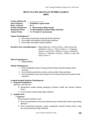 KTSP Perangkat Pembelajaran Tingkat SD, MI, DAN SDLB
RENCANA PELAKSANAAN PEMBELAJARAN
(RPP)
NAMA SEKOLAH : ...............................
Mata Pelajaran : Pendidikan Agama Islam
Kelas / Semester : II / 1
Standar Kompetensi : 3. Mencontoh perilaku terpuji
Kompetensi Dasar : 3.2Menampilkan perilaku hidup sederhana
Alokasi Waktu : 3 × 35 menit (1× pertemuan)
Tujuan Pembelajaran** :
1. Siswa dapat menjelaskan pengertian hidup sederhana
2. Siswa dapat menunjukkan contoh hidup sederhana
3. Siswa dapat menerapkan hidup sederhana
Karakter siswa yang diharapkan : Dapat dipercaya ( Trustworthines) , Rasa hormat dan
perhatian ( respect ) , Tekun ( diligence ) , Tanggung
jawab ( responsibility ), Berani ( courage ), Ketulusan
(Honesty ), Integritas ( integrity ) , Peduli ( caring ) dan
Jujur ( fairnes ),
Materi Pembelajaran :
1. Hidup sederhana .
Metode Pembelajaran :
1. Siswa mengadakan diskusi tentang perilaku hidup sederhana dengan teman-
temannya
2. Siswa berlatih memberikan contoh-contoh perilaku hidup sederhana
3. Guru mengadakan tanya jawab dengan siswa tentang manfaat dari perilaku hidup
sederhana
Langkah-langkah Kegiatan Pembelajaran:
1. Kegiatan Pendahuluan :
Apersepsi dan Motivasi :
 Memberikan nasihat tentang pentingnya bersikap rendah hati (melalui Mutiara
Islam )
 Cerita menarik tentang sikap hidup sederhana
2. Kegiatan Inti :
 Eksplorasi
Dalam kegiatan eksplorasi, guru:
 Siswa memperhatikan uraian dan penjelasan guru tentang bahan ajaran yang sedang
dipelajari
 Siswa memberikan komentar, usulan, pengalaman menarik tentang teman, orang
lain yang berperilaku hidup sederhana
Rencana Pelaksanaan Pembelajaran (RPP) 135
 