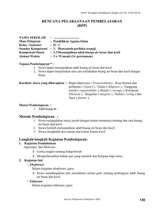 KTSP Perangkat Pembelajaran Tingkat SD, MI, DAN SDLB
RENCANA PELAKSANAAN PEMBELAJARAN
(RPP)
NAMA SEKOLAH : ...............................
Mata Pelajaran : Pendidikan Agama Islam
Kelas / Semester : II / 1
Standar Kompetensi : 3. Mencontoh perilaku terpuji
Kompetensi Dasar : 3.3Menampilkan adab buang air besar dan kecil
Alokasi Waktu : 3 × 35 menit (1× pertemuan)
Tujuan Pembelajaran** :
1. Siswa dapat menunjukkan adab buang air besar dan kecil
2. Siswa dapat menjelaskan tata cara melakukan buang air besar dan kecil dengan
benar
Karakter siswa yang diharapkan : Dapat dipercaya ( Trustworthines) , Rasa hormat dan
perhatian ( respect ) , Tekun ( diligence ) , Tanggung
jawab ( responsibility ), Berani ( courage ), Ketulusan
(Honesty ), Integritas ( integrity ) , Peduli ( caring ) dan
Jujur ( fairnes ),
Materi Pembelajaran :
1. Adab buang air .
Metode Pembelajaran :
1. Siswa mengadakan tanya jawab dengan teman-temannya tentang tata cara buang
air besar dan kecil
2. Siswa berlatih menunjukkan adab buang air besar dan kecil
3. Siswa menghafal doa masuk dan keluar kamar kecil
Langkah-langkah Kegiatan Pembelajaran:
1. Kegiatan Pendahuluan
Apersepsi dan Motivasi :
 Cerita singkat tentang hidup bersih
 Memperkenalkan bahan ajar yang menarik dan berguna bagi siswa
2. Kegiatan Inti
 Eksplorasi
Dalam kegiatan eksplorasi, guru:
 Siswa mendengarkan dan memahami uraian guru tentang pentingnya adab buang
air besar dan kecil
 Elaborasi
Dalam kegiatan elaborasi, guru:
Rencana Pelaksanaan Pembelajaran (RPP) 139
 