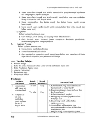 KTSP Perangkat Pembelajaran Tingkat SD, MI, DAN SDLB
 Siswa secara berkelompok atau sendiri menceritakan pengalamannya bagaimana
tata cara yang baik apabila buang air
 Siswa secara berkelompok atau sendiri-sendiri menjelaskan tata cara melakukan
buang air besar dan kecil dengan benar
 Siswa menghafalkan doa ketika masuk dan keluar kamar mandi secara
berkelompok
 Siswa tampil secara sendiri-sendiri untuk menghafalkan doa ketika masuk dan
keluar kamar kecil
 Konfirmasi
Dalam kegiatan konfirmasi, guru:
 Guru bertanya jawab tentang hal-hal yang belum diketahui siswa
 Guru bersama siswa bertanya jawab meluruskan kesalahan pemahaman,
memberikan penguatan dan penyimpulan
3. Kegiatan Penutup
Dalam kegiatan penutup, guru:
 Siswa diminta melakukan aktivitas
 Siswa memahami bacaan intisari
 Guru memberikan tugas siswa untuk mengerjakan latihan serta menulisnya di buku
tugas dan dikumpulkan pada pertemuan berikutnya
Alat / Sumber Belajar:
1. Gambar peraga
2. Lafal doa ketika masuk dan keluar kamar kecil di karton atau papan tulis
3. Buku Pendidikan Agama Islam.
4. Alquran (juz Amma)
5. Pengalaman guru
6. Lingkungan sekitar
Penilaian:
Indikator
Pencapaian
Teknik
Penilaian
Bentuk
Instrumen
Instrumen/ Soal
 Menunjukkan
adab buang air
besar dan kecil
 Menjelaskan
tata cara
melakukan
buang air besar
dan kecil
dengan benar
Tes tulis
Tes tulis
Esay
Esay
1. Kaki manakah yang harus didahulukan
ketika masuk ke kamar kecil?
2. Bagaimana tata cara buang air besar dan
kecil yang benar?
3. Kebersihan adalah pangkal ................
4. Orang yang selalu menjaga kebersihan
hidupnya akan ................
5. Badan yang bersih adalah badan
yang ..................
6. Agama Islam adalah agama yang
mengutamakan kebersihan. Kebersihan
sebagian dari pada ..............
7. Dengan buang air kecil (bersuci) akan
Rencana Pelaksanaan Pembelajaran (RPP)140
 