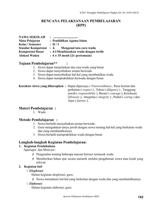 KTSP Perangkat Pembelajaran Tingkat SD, MI, DAN SDLB
RENCANA PELAKSANAAN PEMBELAJARAN
(RPP)
NAMA SEKOLAH : ...............................
Mata Pelajaran : Pendidikan Agama Islam
Kelas / Semester : II / 1
Standar Kompetensi : 4. Mengenal tata cara wudu
Kompetensi Dasar : 4.1Membiasakan wudu dengan tertib
Alokasi Waktu : 6 × 35 menit (2× pertemuan)
Tujuan Pembelajaran** :
1. Siswa dapat menjelaskan tata cara wudu yang benar
2. Siswa dapat menyebutkan urutan berwudu
3. Siswa dapat menyebutkan hal-hal yang membatalkan wudu
4. Siswa dapat mempraktikkan berwudu dengan benar
Karakter siswa yang diharapkan : Dapat dipercaya ( Trustworthines) , Rasa hormat dan
perhatian ( respect ) , Tekun ( diligence ) , Tanggung
jawab ( responsibility ), Berani ( courage ), Ketulusan
(Honesty ), Integritas ( integrity ) , Peduli ( caring ) dan
Jujur ( fairnes ),
Materi Pembelajaran :
1. Wudu .
Metode Pembelajaran :
1. Siswa berlatih menyebutkan urutan berwudu.
2. Guru mengadakan tanya jawab dengan siswa tentang hal-hal yang berkaitan wudu
dan yang membatalkannya
3. Siswa berlatih mempraktikkan wudu dengan benar
Langkah-langkah Kegiatan Pembelajaran:
1. Kegiatan Pendahuluan
Apersepsi dan Motivasi :
 Pengenalan tentang beberapa macam bersuci termasuk wudu
 Memberikan bahan ajar secara menarik melalui pengalaman siswa atau kisah yang
relevan
2. Kegiatan Inti
 Eksplorasi
Dalam kegiatan eksplorasi, guru:
 Siswa memahami hal-hal yang berkaitan dengan wudu dan yang membatalkannya
 Elaborasi
Dalam kegiatan elaborasi, guru:
Rencana Pelaksanaan Pembelajaran (RPP) 143
 