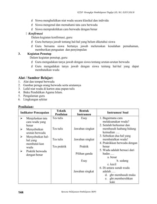 KTSP Perangkat Pembelajaran Tingkat SD, MI, DAN SDLB
 Siswa menghafalkan niat wudu secara klasikal dan individu
 Siswa mengenal dan memahami tata cara berwudu
 Siswa mempraktikkan cara berwudu dengan benar
 Konfirmasi
Dalam kegiatan konfirmasi, guru:
 Guru bertanya jawab tentang hal-hal yang belum diketahui siswa
 Guru bersama siswa bertanya jawab meluruskan kesalahan pemahaman,
memberikan penguatan dan penyimpulan
3. Kegiatan Penutup
Dalam kegiatan penutup, guru:
 Guru mengadakan tanya jawab dengan siswa tentang urutan-urutan berwudu
 Guru mengadakan tanya jawab dengan siswa tentang hal-hal yang dapat
membatalkan wudu
Alat / Sumber Belajar:
1. Alat dan tempat berwudu
2. Gambar peraga orang berwudu serta urutannya
3. Lafal niat wudu di karton atau papan tulis
4. Buku Pendidikan Agama Islam.
5. Pengalaman guru
6. Lingkungan sekitar
Penilaian:
Indikator Pencapaian
Teknik
Penilaian
Bentuk
Instrumen
Instrumen/ Soal
 Menjelaskan tata
cara wudu yang
benar
 Menyebutkan
urutan berwudu
 Menyebutkan hal-
hal yang
membatal-kan
wudu
 Praktik berwudu
dengan benar
Tes tulis
Tes tulis
Tes tulis
Tes praktik
Esay
Jawaban singkat
Jawaban singkat
Praktik
Pilihan ganda
Esay
Jawaban singkat
1. Bagaimana cara
melaksanakan wudu?
2. Setalah berkumur dan
membasuh luabang hidung
kemudian ….
3. Sebutkan dua hal yang
membatalkan wudu!
4. Praktikkan berwudu dengan
benar
5. Wudu adalah bersuci dari
hadas .…
a. besar
b. sedang
c. kecil
6. Di antara sunah wudu
adalah .…
d. gbr membasuh muka
e. gbr.membersihkan
kaki
Rencana Pelaksanaan Pembelajaran (RPP)144
 