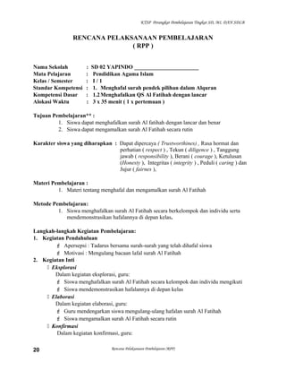 KTSP Perangkat Pembelajaran Tingkat SD, MI, DAN SDLB
RENCANA PELAKSANAAN PEMBELAJARAN
( RPP )
Nama Sekolah : SD 02 YAPINDO _______________________
Mata Pelajaran : Pendidikan Agama Islam
Kelas / Semester : I / 1
Standar Kompetensi : 1. Menghafal surah pendek pilihan dalam Alquran
Kompetensi Dasar : 1.2Menghafalkan QS Al Fatihah dengan lancar
Alokasi Waktu : 3 x 35 menit ( 1 x pertemuan )
Tujuan Pembelajaran** :
1. Siswa dapat menghafalkan surah Al fatihah dengan lancar dan benar
2. Siswa dapat mengamalkan surah Al Fatihah secara rutin
Karakter siswa yang diharapkan : Dapat dipercaya ( Trustworthines) , Rasa hormat dan
perhatian ( respect ) , Tekun ( diligence ) , Tanggung
jawab ( responsibility ), Berani ( courage ), Ketulusan
(Honesty ), Integritas ( integrity ) , Peduli ( caring ) dan
Jujur ( fairnes ),
Materi Pembelajaran :
1. Materi tentang menghafal dan mengamalkan surah Al Fatihah
Metode Pembelajaran:
1. Siswa menghafalkan surah Al Fatihah secara berkelompok dan individu serta
mendemonstrasikan hafalannya di depan kelas.
Langkah-langkah Kegiatan Pembelajaran:
1. Kegiatan Pendahuluan
 Apersepsi : Tadarus bersama surah-surah yang telah dihafal siswa
 Motivasi : Mengulang bacaan lafal surah Al Fatihah
2. Kegiatan Inti
 Eksplorasi
Dalam kegiatan eksplorasi, guru:
 Siswa menghafalkan surah Al Fatihah secara kelompok dan individu mengikuti
 Siswa mendemonstrasikan hafalannya di depan kelas
 Elaborasi
Dalam kegiatan elaborasi, guru:
 Guru mendengarkan siswa mengulang-ulang hafalan surah Al Fatihah
 Siswa mengamalkan surah Al Fatihah secara rutin
 Konfirmasi
Dalam kegiatan konfirmasi, guru:
Rencana Pelaksanaan Pembelajaran (RPP)20
 