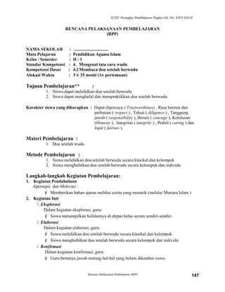 KTSP Perangkat Pembelajaran Tingkat SD, MI, DAN SDLB
RENCANA PELAKSANAAN PEMBELAJARAN
(RPP)
NAMA SEKOLAH : ...............................
Mata Pelajaran : Pendidikan Agama Islam
Kelas / Semester : II / 1
Standar Kompetensi : 4. Mengenal tata cara wudu
Kompetensi Dasar : 4.2Membaca doa setelah berwudu
Alokasi Waktu : 3 × 35 menit (1× pertemuan)
Tujuan Pembelajaran** :
1. Siswa dapat melafalkan doa setelah berwudu
2. Siswa dapat menghafal dan mempraktikkan doa setelah berwudu
Karakter siswa yang diharapkan : Dapat dipercaya ( Trustworthines) , Rasa hormat dan
perhatian ( respect ) , Tekun ( diligence ) , Tanggung
jawab ( responsibility ), Berani ( courage ), Ketulusan
(Honesty ), Integritas ( integrity ) , Peduli ( caring ) dan
Jujur ( fairnes ),
Materi Pembelajaran :
1. Doa setelah wudu .
Metode Pembelajaran :
1. Siswa melafalkan doa setelah berwudu secara klasikal dan kelompok
2. Siswa menghafalkan doa setelah berwudu secara kelompok dan individu
Langkah-langkah Kegiatan Pembelajaran:
1. Kegiatan Pendahuluan
Apersepsi dan Motivasi :
 Memberikan bahan ajaran melalui cerita yang menarik (melalui Mutiara Islam )
2. Kegiatan Inti
 Eksplorasi
Dalam kegiatan eksplorasi, guru:
 Siswa menampilkan hafalannya di depan kelas secara sendiri-sendiri
 Elaborasi
Dalam kegiatan elaborasi, guru:
 Siswa melafalkan doa setelah berwudu secara klasikal dan kelompok
 Siswa menghafalkan doa setelah berwudu secara kelompok dan individu
 Konfirmasi
Dalam kegiatan konfirmasi, guru:
 Guru bertanya jawab tentang hal-hal yang belum diketahui siswa
Rencana Pelaksanaan Pembelajaran (RPP) 147
 