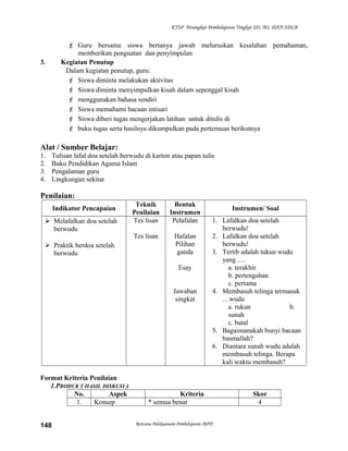 KTSP Perangkat Pembelajaran Tingkat SD, MI, DAN SDLB
 Guru bersama siswa bertanya jawab meluruskan kesalahan pemahaman,
memberikan penguatan dan penyimpulan
3. Kegiatan Penutup
Dalam kegiatan penutup, guru:
 Siswa diminta melakukan aktivitas
 Siswa diminta menyimpulkan kisah dalam sepenggal kisah
 menggunakan bahasa sendiri
 Siswa memahami bacaan intisari
 Siswa diberi tugas mengerjakan latihan untuk ditulis di
 buku tugas serta hasilnya dikumpulkan pada pertemuan berikutnya
Alat / Sumber Belajar:
1. Tulisan lafal doa setelah berwudu di karton atau papan tulis
2. Buku Pendidikan Agama Islam
3. Pengalaman guru
4. Lingkungan sekitar
Penilaian:
Indikator Pencapaian
Teknik
Penilaian
Bentuk
Instrumen
Instrumen/ Soal
 Melafalkan doa setelah
berwudu
 Praktik berdoa setelah
berwudu
Tes lisan
Tes lisan
Pelafalan
Hafalan
Pilihan
ganda
Esay
Jawaban
singkat
1. Lafalkan doa setelah
berwudu!
2. Lafalkan doa setelah
berwudu!
3. Tertib adalah tukun wudu
yang .…
a. terakhir
b. pertengahan
c. pertama
4. Membasuh telinga termasuk
…wudu
a. rukun b.
sunah
c. batal
5. Bagaimanakah bunyi bacaan
basmallah?
6. Diantara sunah wudu adalah
membasuh telinga. Berapa
kali waktu membasuh?
Format Kriteria Penilaian
1.PRODUK ( HASIL DISKUSI )
No. Aspek Kriteria Skor
1. Konsep * semua benar 4
Rencana Pelaksanaan Pembelajaran (RPP)148
 