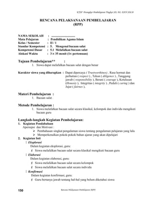 KTSP Perangkat Pembelajaran Tingkat SD, MI, DAN SDLB
RENCANA PELAKSANAAN PEMBELAJARAN
(RPP)
NAMA SEKOLAH : ...............................
Mata Pelajaran : Pendidikan Agama Islam
Kelas / Semester : II / 1
Standar Kompetensi : 5. Mengenal bacaan salat
Kompetensi Dasar : 5.1 Melafalkan bacaan salat
Alokasi Waktu : 3 × 35 menit (1× pertemuan)
Tujuan Pembelajaran** :
1. Siswa dapat melafalkan bacaan salat dengan benar
Karakter siswa yang diharapkan : Dapat dipercaya ( Trustworthines) , Rasa hormat dan
perhatian ( respect ) , Tekun ( diligence ) , Tanggung
jawab ( responsibility ), Berani ( courage ), Ketulusan
(Honesty ), Integritas ( integrity ) , Peduli ( caring ) dan
Jujur ( fairnes ),
Materi Pembelajaran :
1. Bacaan salat .
Metode Pembelajaran :
1. Siswa melafalkan bacaan salat secara klasikal, kelompok dan individu mengikuti
bacaan guru
Langkah-langkah Kegiatan Pembelajaran:
1. Kegiatan Pendahuluan
Apersepsi dan Motivasi :
 Pembahasan singkat pengalaman siswa tentang pengalaman pelajaran yang lalu
 Memperkenalkan pokok-pokok bahan ajaran yang akan dipelajari
2. Kegiatan Inti
 Eksplorasi
Dalam kegiatan eksplorasi, guru:
 Siswa melafalkan bacaan salat secara klasikal mengikuti bacaan guru
 Elaborasi
Dalam kegiatan elaborasi, guru:
 Siswa melafalkan bacaan salat secara kelompok
 Siswa melafalkan bacaan salat secara individu
 Konfirmasi
Dalam kegiatan konfirmasi, guru:
 Guru bertanya jawab tentang hal-hal yang belum diketahui siswa
Rencana Pelaksanaan Pembelajaran (RPP)150
 