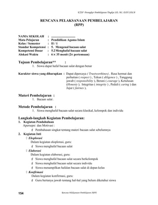 KTSP Perangkat Pembelajaran Tingkat SD, MI, DAN SDLB
RENCANA PELAKSANAAN PEMBELAJARAN
(RPP)
NAMA SEKOLAH : ...............................
Mata Pelajaran : Pendidikan Agama Islam
Kelas / Semester : II / 1
Standar Kompetensi : 5. Mengenal bacaan salat
Kompetensi Dasar : 5.2Menghafal bacaan salat
Alokasi Waktu : 6 × 35 menit (2× pertemuan)
Tujuan Pembelajaran** :
1. Siswa dapat hafal bacaan salat dengan benar
Karakter siswa yang diharapkan : Dapat dipercaya ( Trustworthines) , Rasa hormat dan
perhatian ( respect ) , Tekun ( diligence ) , Tanggung
jawab ( responsibility ), Berani ( courage ), Ketulusan
(Honesty ), Integritas ( integrity ) , Peduli ( caring ) dan
Jujur ( fairnes ),
Materi Pembelajaran :
1. Bacaan salat .
Metode Pembelajaran :
1. Siswa menghafal bacaan salat secara klasikal, kelompok dan individu
Langkah-langkah Kegiatan Pembelajaran:
1. Kegiatan Pendahuluan
Apersepsi dan Motivasi :
 Pembahasan singkat tentang materi bacaan salat sebelumnya
2. Kegiatan Inti
 Eksplorasi
Dalam kegiatan eksplorasi, guru:
 Siswa menghafal bacaan salat
 Elaborasi
Dalam kegiatan elaborasi, guru:
 Siswa menghafal bacaan salat secara berkelompok
 Siswa menghafal bacaan salat secara individu
 Siswa menampilkan hafalan bacaan salat di depan kelas
 Konfirmasi
Dalam kegiatan konfirmasi, guru:
 Guru bertanya jawab tentang hal-hal yang belum diketahui siswa
Rencana Pelaksanaan Pembelajaran (RPP)154
 