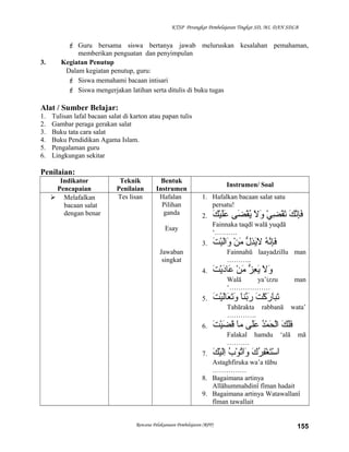 KTSP Perangkat Pembelajaran Tingkat SD, MI, DAN SDLB
 Guru bersama siswa bertanya jawab meluruskan kesalahan pemahaman,
memberikan penguatan dan penyimpulan
3. Kegiatan Penutup
Dalam kegiatan penutup, guru:
 Siswa memahami bacaan intisari
 Siswa mengerjakan latihan serta ditulis di buku tugas
Alat / Sumber Belajar:
1. Tulisan lafal bacaan salat di karton atau papan tulis
2. Gambar peraga gerakan salat
3. Buku tata cara salat
4. Buku Pendidikan Agama Islam.
5. Pengalaman guru
6. Lingkungan sekitar
Penilaian:
Indikator
Pencapaian
Teknik
Penilaian
Bentuk
Instrumen
Instrumen/ Soal
 Melafalkan
bacaan salat
dengan benar
Tes lisan Hafalan
Pilihan
ganda
Esay
Jawaban
singkat
1. Hafalkan bacaan salat satu
persatu!
2. ‫ك‬َ ‫ن‬َّ ‫إ‬ِ‫ْي‬‫ف‬َ‫ي‬ْ ‫ف‬ ‫ض‬ِ‫ْي‬ ‫ق‬ْ ‫ف‬‫ت‬َ‫ال‬َ ‫و‬َ‫ضى‬َ ‫ق‬ْ ‫ف‬‫ي‬ُ‫َّم‬‫ك‬َ ‫ي‬ْ ‫ف‬‫ل‬َ‫ع‬َ
Fainnaka taqdî walā yuqdā
‘……….
3. ‫ه‬ُ‫َّم‬ ‫ن‬َّ ‫إ‬ِ‫ْي‬‫ف‬َ‫ل‬ُّ  ‫ذ‬ِ‫ْي‬‫ي‬َ‫ال‬َ‫ن‬ْ ‫ف‬ ‫م‬َ‫ت‬َ ‫ي‬ْ ‫ف‬‫لل‬َ‫وا‬َ
Fainnahū laayadzillu man
………..
4. ‫ال‬َ ‫و‬َ‫ز‬ُّ  ‫ع‬ِ‫ْي‬ ‫ي‬َ‫ن‬ْ ‫ف‬ ‫م‬َ‫ت‬َ ‫ي‬ْ ‫ف‬‫د‬َ‫عرا‬َ
Walā ya’izzu man
‘………………
5. ‫ت‬َ ‫ك‬ْ ‫ف‬ ‫ر‬َ ‫را‬َ‫تب‬َ‫را‬َ‫بن‬َّ ‫ر‬َ‫ت‬َ ‫ي‬ْ ‫ف‬‫لل‬َ‫عرا‬َ ‫ت‬َ‫و‬َ
Tabārakta rabbanā wata’
………….
6. ‫ك‬َ ‫ل‬َ‫ف‬َ‫د‬ُ‫َّم‬‫م‬ْ ‫ف‬ ‫ح‬َ ‫لل‬ْ ‫ف‬‫ا‬‫لى‬َ‫ع‬َ‫را‬َ‫م‬‫ت‬َ ‫ي‬ْ ‫ف‬‫ض‬َ ‫ق‬َ
Falakal hamdu ‘alā mā
……….
7. ‫ك‬َ ‫ر‬ُ‫َّم‬ ‫ف‬ِ‫ْي‬‫غ‬ْ ‫ف‬ ‫ت‬َ‫س‬ْ ‫ف‬ ‫ا‬َ‫ب‬ُ‫َّم‬ ‫و‬ْ ‫ف‬ ‫ت‬ُ‫َّم‬‫ا‬َ‫و‬َ‫ك‬َ ‫ي‬ْ ‫ف‬‫لل‬َ‫ا‬ِ‫ْي‬
Astaghfiruka wa’a tūbu
……………
8. Bagaimana artinya
Allāhummahdinî fîman hadait
9. Bagaimana artinya Watawallanî
fîman tawallait
Rencana Pelaksanaan Pembelajaran (RPP) 155
 