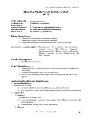 KTSP Perangkat Pembelajaran Tingkat SD, MI, DAN SDLB
RENCANA PELAKSANAAN PEMBELAJARAN
(RPP)
NAMA SEKOLAH : ...............................
Mata Pelajaran : Pendidikan Agama Islam
Kelas / Semester : II / 2
Standar Kompetensi : 6. Membaca dan menulis huruf Alquran
Kompetensi Dasar : 6.1Membaca huruf Hijaiah bersambung
Alokasi Waktu : 6 × 35 menit (2× pertemuan)
Tujuan Pembelajaran** :
1. Siswa dapat mengenal huruf Hijaiah bersambung
2. Siswa dapat membaca huruf Hijaiah bersambung
3. Siswa dapat memahami bentuk perubahan huruf Hijaiah secara benar
Karakter siswa yang diharapkan : Dapat dipercaya ( Trustworthines) , Rasa hormat dan
perhatian ( respect ) , Tekun ( diligence ) , Tanggung
jawab ( responsibility ), Berani ( courage ), Ketulusan
(Honesty ), Integritas ( integrity ) , Peduli ( caring ) dan
Jujur ( fairnes ),
Materi Pembelajaran :
1. Huruf hijaiah bersambung .
Metode Pembelajaran :
1. Siswa mengadakan tanya jawab dengan teman-temannya tentang huruf Hijaiah
bersambung
2. Siswa berlatih membaca huruf Hijaiah bersambung
3. Guru mengadakan tanya jawab dengan siswa tentang bentuk perubahan huruf
Hijaiah
Langkah-langkah Kegiatan Pembelajaran:
1. Kegiatan Pendahuluan
Apersepsi dan Motivasi :
 Siswa menyebutkan kembali huruf Hijaiah yang telah mereka hafal
 Guru mengenalkan bahan ajaran kepada siswa mengenai huruf Hijaiah bersambung
2. Kegiatan Inti
 Eksplorasi
Dalam kegiatan eksplorasi, guru:
 Siswa mendengarkan penjelasan guru tentang huruf Hijaiah bersambung dan
bentuk-bentuknya
 Siswa mengenal tentang huruf Hijaiah bersambung
 Elaborasi
Rencana Pelaksanaan Pembelajaran (RPP) 161
 