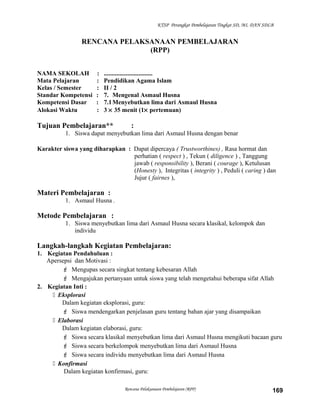 KTSP Perangkat Pembelajaran Tingkat SD, MI, DAN SDLB
RENCANA PELAKSANAAN PEMBELAJARAN
(RPP)
NAMA SEKOLAH : ...............................
Mata Pelajaran : Pendidikan Agama Islam
Kelas / Semester : II / 2
Standar Kompetensi : 7. Mengenal Asmaul Husna
Kompetensi Dasar : 7.1Menyebutkan lima dari Asmaul Husna
Alokasi Waktu : 3 × 35 menit (1× pertemuan)
Tujuan Pembelajaran** :
1. Siswa dapat menyebutkan lima dari Asmaul Husna dengan benar
Karakter siswa yang diharapkan : Dapat dipercaya ( Trustworthines) , Rasa hormat dan
perhatian ( respect ) , Tekun ( diligence ) , Tanggung
jawab ( responsibility ), Berani ( courage ), Ketulusan
(Honesty ), Integritas ( integrity ) , Peduli ( caring ) dan
Jujur ( fairnes ),
Materi Pembelajaran :
1. Asmaul Husna .
Metode Pembelajaran :
1. Siswa menyebutkan lima dari Asmaul Husna secara klasikal, kelompok dan
individu
Langkah-langkah Kegiatan Pembelajaran:
1. Kegiatan Pendahuluan :
Apersepsi dan Motivasi :
 Mengupas secara singkat tentang kebesaran Allah
 Mengajukan pertanyaan untuk siswa yang telah mengetahui beberapa sifat Allah
2. Kegiatan Inti :
 Eksplorasi
Dalam kegiatan eksplorasi, guru:
 Siswa mendengarkan penjelasan guru tentang bahan ajar yang disampaikan
 Elaborasi
Dalam kegiatan elaborasi, guru:
 Siswa secara klasikal menyebutkan lima dari Asmaul Husna mengikuti bacaan guru
 Siswa secara berkelompok menyebutkan lima dari Asmaul Husna
 Siswa secara individu menyebutkan lima dari Asmaul Husna
 Konfirmasi
Dalam kegiatan konfirmasi, guru:
Rencana Pelaksanaan Pembelajaran (RPP) 169
 