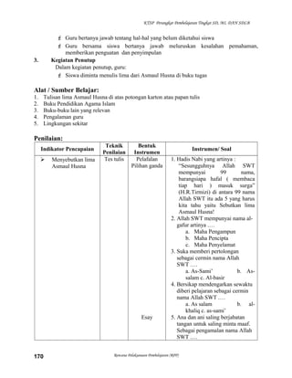 KTSP Perangkat Pembelajaran Tingkat SD, MI, DAN SDLB
 Guru bertanya jawab tentang hal-hal yang belum diketahui siswa
 Guru bersama siswa bertanya jawab meluruskan kesalahan pemahaman,
memberikan penguatan dan penyimpulan
3. Kegiatan Penutup
Dalam kegiatan penutup, guru:
 Siswa diminta menulis lima dari Asmaul Husna di buku tugas
Alat / Sumber Belajar:
1. Tulisan lima Asmaul Husna di atas potongan karton atau papan tulis
2. Buku Pendidikan Agama Islam
3. Buku-buku lain yang relevan
4. Pengalaman guru
5. Lingkungan sekitar
Penilaian:
Indikator Pencapaian
Teknik
Penilaian
Bentuk
Instrumen
Instrumen/ Soal
 Menyebutkan lima
Asmaul Husna
Tes tulis Pelafalan
Pilihan ganda
Esay
1. Hadis Nabi yang artinya :
“Sesungguhnya Allah SWT
mempunyai 99 nama,
barangsiapa hafal ( membaca
tiap hari ) masuk surga”
(H.R.Tirmizi) di antara 99 nama
Allah SWT itu ada 5 yang harus
kita tahu yaitu Sebutkan lima
Asmaul Husna!
2. Allah SWT mempunyai nama al-
gafur artinya .…
a. Maha Pengampun
b. Maha Pencipta
c. Maha Penyelamat
3. Suka memberi pertolongan
sebagai cermin nama Allah
SWT .…
a. As-Sami’ b. As-
salam c. Al-basir
4. Bersikap mendengarkan sewaktu
diberi pelajaran sebagai cermin
nama Allah SWT .…
a. As salam b. al-
khaliq c. as-sami’
5. Ana dan ani saling berjabatan
tangan untuk saling minta maaf.
Sebagai pengamalan nama Allah
SWT .…
Rencana Pelaksanaan Pembelajaran (RPP)170
 