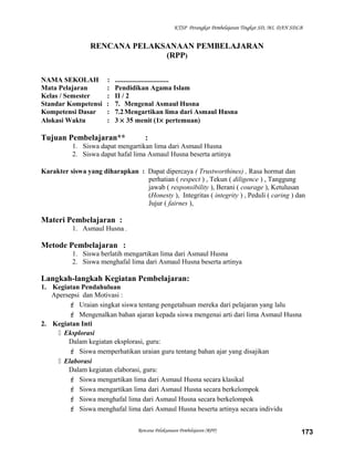 KTSP Perangkat Pembelajaran Tingkat SD, MI, DAN SDLB
RENCANA PELAKSANAAN PEMBELAJARAN
(RPP)
NAMA SEKOLAH : ...............................
Mata Pelajaran : Pendidikan Agama Islam
Kelas / Semester : II / 2
Standar Kompetensi : 7. Mengenal Asmaul Husna
Kompetensi Dasar : 7.2Mengartikan lima dari Asmaul Husna
Alokasi Waktu : 3 × 35 menit (1× pertemuan)
Tujuan Pembelajaran** :
1. Siswa dapat mengartikan lima dari Asmaul Husna
2. Siswa dapat hafal lima Asmaul Husna beserta artinya
Karakter siswa yang diharapkan : Dapat dipercaya ( Trustworthines) , Rasa hormat dan
perhatian ( respect ) , Tekun ( diligence ) , Tanggung
jawab ( responsibility ), Berani ( courage ), Ketulusan
(Honesty ), Integritas ( integrity ) , Peduli ( caring ) dan
Jujur ( fairnes ),
Materi Pembelajaran :
1. Asmaul Husna .
Metode Pembelajaran :
1. Siswa berlatih mengartikan lima dari Asmaul Husna
2. Siswa menghafal lima dari Asmaul Husna beserta artinya
Langkah-langkah Kegiatan Pembelajaran:
1. Kegiatan Pendahuluan
Apersepsi dan Motivasi :
 Uraian singkat siswa tentang pengetahuan mereka dari pelajaran yang lalu
 Mengenalkan bahan ajaran kepada siswa mengenai arti dari lima Asmaul Husna
2. Kegiatan Inti
 Eksplorasi
Dalam kegiatan eksplorasi, guru:
 Siswa memperhatikan uraian guru tentang bahan ajar yang disajikan
 Elaborasi
Dalam kegiatan elaborasi, guru:
 Siswa mengartikan lima dari Asmaul Husna secara klasikal
 Siswa mengartikan lima dari Asmaul Husna secara berkelompok
 Siswa menghafal lima dari Asmaul Husna secara berkelompok
 Siswa menghafal lima dari Asmaul Husna beserta artinya secara individu
Rencana Pelaksanaan Pembelajaran (RPP) 173
 
