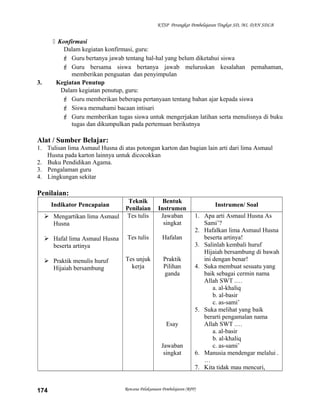 KTSP Perangkat Pembelajaran Tingkat SD, MI, DAN SDLB
 Konfirmasi
Dalam kegiatan konfirmasi, guru:
 Guru bertanya jawab tentang hal-hal yang belum diketahui siswa
 Guru bersama siswa bertanya jawab meluruskan kesalahan pemahaman,
memberikan penguatan dan penyimpulan
3. Kegiatan Penutup
Dalam kegiatan penutup, guru:
 Guru memberikan beberapa pertanyaan tentang bahan ajar kepada siswa
 Siswa memahami bacaan intisari
 Guru memberikan tugas siswa untuk mengerjakan latihan serta menulisnya di buku
tugas dan dikumpulkan pada pertemuan berikutnya
Alat / Sumber Belajar:
1. Tulisan lima Asmaul Husna di atas potongan karton dan bagian lain arti dari lima Asmaul
Husna pada karton lainnya untuk dicocokkan
2. Buku Pendidikan Agama.
3. Pengalaman guru
4. Lingkungan sekitar
Penilaian:
Indikator Pencapaian
Teknik
Penilaian
Bentuk
Instrumen
Instrumen/ Soal
 Mengartikan lima Asmaul
Husna
 Hafal lima Asmaul Husna
beserta artinya
 Praktik menulis huruf
Hijaiah bersambung
Tes tulis
Tes tulis
Tes unjuk
kerja
Jawaban
singkat
Hafalan
Praktik
Pilihan
ganda
Esay
Jawaban
singkat
1. Apa arti Asmaul Husna As
Sami’?
2. Hafalkan lima Asmaul Husna
beserta artinya!
3. Salinlah kembali huruf
Hijaiah bersambung di bawah
ini dengan benar!
4. Suka membuat sesuatu yang
baik sebagai cermin nama
Allah SWT .…
a. al-khaliq
b. al-basir
c. as-sami’
5. Suka melihat yang baik
berarti pengamalan nama
Allah SWT .…
a. al-basir
b. al-khaliq
c. as-sami’
6. Manusia mendengar melalui .
…
7. Kita tidak mau mencuri,
Rencana Pelaksanaan Pembelajaran (RPP)174
 