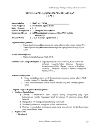 KTSP Perangkat Pembelajaran Tingkat SD, MI, DAN SDLB
RENCANA PELAKSANAAN PEMBELAJARAN
( RPP )
Nama Sekolah : SD 02 YAPINDO_______________________
Mata Pelajaran : Pendidikan Agama Islam
Kelas / Semester : I / 1
Standar Kompetensi : 2. Mengenal Rukun Iman
Kompetensi Dasar : 2.1Menunjukkan kekuasaan Allah SWT melalui
ciptaan-Nya
Alokasi Waktu : 3 x 35 menit ( 1 x pertemuan )
Tujuan Pembelajaran** :
1. Siswa dapat menunjukkan adanya dan siapa Allah melalui ciptaan-ciptaan-Nya
2. Siswa dapat menunjukkan contoh-contoh perilaku yang baik terhadap ciptaan
Allah
Materi Pembelajaran :
1. Materi tentang kekuasaan Allah SWT.
Karakter siswa yang diharapkan : Dapat dipercaya ( Trustworthines) , Rasa hormat dan
perhatian ( respect ) , Tekun ( diligence ) , Tanggung
jawab ( responsibility ), Berani ( courage ), Ketulusan
(Honesty ), Integritas ( integrity ) , Peduli ( caring ) dan
Jujur ( fairnes ),
Metode Pembelajaran :
1. Siswa mengadakan tanya jawab dengan teman-temannya tentang adanya Allah
melalui ciptaan-Nya dan alam sekitar
2. Siswa berlatih membuat contoh-contoh perilaku yang baik terhadap ciptaan
Allah
Langkah-langkah Kegiatan Pembelajaran:
1. Kegiatan Pendahuluan
 Apersepsi : Memberikan cerita singkat tentang orang-orang yang teguh
keimanannya (melalui Sepenggal Kisah di halaman 16 ditambah dengan kisah
lainnya)
 Mengajukan beberapa pertanyaan tentang siapa Allah
 Memberi pendahuluan menggunakan fitur mutiara Islami
 Motivasi : menjelaskan pentingnya materi yang akan dipelari berikut kompetensi
yang harus dikuasi siswa
2. Kegiatan Inti
 Eksplorasi
Rencana Pelaksanaan Pembelajaran (RPP) 23
 