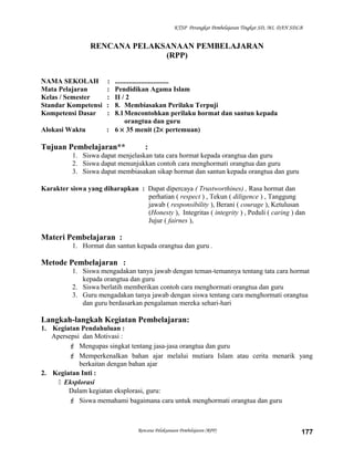KTSP Perangkat Pembelajaran Tingkat SD, MI, DAN SDLB
RENCANA PELAKSANAAN PEMBELAJARAN
(RPP)
NAMA SEKOLAH : ...............................
Mata Pelajaran : Pendidikan Agama Islam
Kelas / Semester : II / 2
Standar Kompetensi : 8. Membiasakan Perilaku Terpuji
Kompetensi Dasar : 8.1Mencontohkan perilaku hormat dan santun kepada
orangtua dan guru
Alokasi Waktu : 6 × 35 menit (2× pertemuan)
Tujuan Pembelajaran** :
1. Siswa dapat menjelaskan tata cara hormat kepada orangtua dan guru
2. Siswa dapat menunjukkan contoh cara menghormati orangtua dan guru
3. Siswa dapat membiasakan sikap hormat dan santun kepada orangtua dan guru
Karakter siswa yang diharapkan : Dapat dipercaya ( Trustworthines) , Rasa hormat dan
perhatian ( respect ) , Tekun ( diligence ) , Tanggung
jawab ( responsibility ), Berani ( courage ), Ketulusan
(Honesty ), Integritas ( integrity ) , Peduli ( caring ) dan
Jujur ( fairnes ),
Materi Pembelajaran :
1. Hormat dan santun kepada orangtua dan guru .
Metode Pembelajaran :
1. Siswa mengadakan tanya jawab dengan teman-temannya tentang tata cara hormat
kepada orangtua dan guru
2. Siswa berlatih memberikan contoh cara menghormati orangtua dan guru
3. Guru mengadakan tanya jawab dengan siswa tentang cara menghormati orangtua
dan guru berdasarkan pengalaman mereka sehari-hari
Langkah-langkah Kegiatan Pembelajaran:
1. Kegiatan Pendahuluan :
Apersepsi dan Motivasi :
 Mengupas singkat tentang jasa-jasa orangtua dan guru
 Memperkenalkan bahan ajar melalui mutiara Islam atau cerita menarik yang
berkaitan dengan bahan ajar
2. Kegiatan Inti :
 Eksplorasi
Dalam kegiatan eksplorasi, guru:
 Siswa memahami bagaimana cara untuk menghormati orangtua dan guru
Rencana Pelaksanaan Pembelajaran (RPP) 177
 