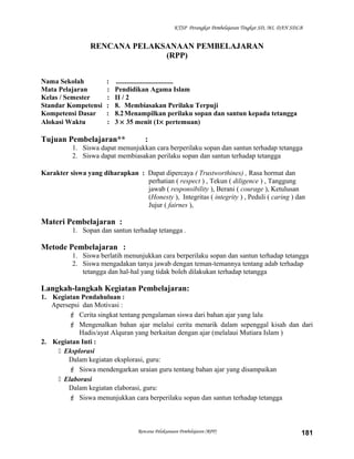 KTSP Perangkat Pembelajaran Tingkat SD, MI, DAN SDLB
RENCANA PELAKSANAAN PEMBELAJARAN
(RPP)
Nama Sekolah : .................................
Mata Pelajaran : Pendidikan Agama Islam
Kelas / Semester : II / 2
Standar Kompetensi : 8. Membiasakan Perilaku Terpuji
Kompetensi Dasar : 8.2Menampilkan perilaku sopan dan santun kepada tetangga
Alokasi Waktu : 3 × 35 menit (1× pertemuan)
Tujuan Pembelajaran** :
1. Siswa dapat menunjukkan cara berperilaku sopan dan santun terhadap tetangga
2. Siswa dapat membiasakan perilaku sopan dan santun terhadap tetangga
Karakter siswa yang diharapkan : Dapat dipercaya ( Trustworthines) , Rasa hormat dan
perhatian ( respect ) , Tekun ( diligence ) , Tanggung
jawab ( responsibility ), Berani ( courage ), Ketulusan
(Honesty ), Integritas ( integrity ) , Peduli ( caring ) dan
Jujur ( fairnes ),
Materi Pembelajaran :
1. Sopan dan santun terhadap tetangga .
Metode Pembelajaran :
1. Siswa berlatih menunjukkan cara berperilaku sopan dan santun terhadap tetangga
2. Siswa mengadakan tanya jawab dengan teman-temannya tentang adab terhadap
tetangga dan hal-hal yang tidak boleh dilakukan terhadap tetangga
Langkah-langkah Kegiatan Pembelajaran:
1. Kegiatan Pendahuluan :
Apersepsi dan Motivasi :
 Cerita singkat tentang pengalaman siswa dari bahan ajar yang lalu
 Mengenalkan bahan ajar melalui cerita menarik dalam sepenggal kisah dan dari
Hadis/ayat Alquran yang berkaitan dengan ajar (melalaui Mutiara Islam )
2. Kegiatan Inti :
 Eksplorasi
Dalam kegiatan eksplorasi, guru:
 Siswa mendengarkan uraian guru tentang bahan ajar yang disampaikan
 Elaborasi
Dalam kegiatan elaborasi, guru:
 Siswa menunjukkan cara berperilaku sopan dan santun terhadap tetangga
Rencana Pelaksanaan Pembelajaran (RPP) 181
 