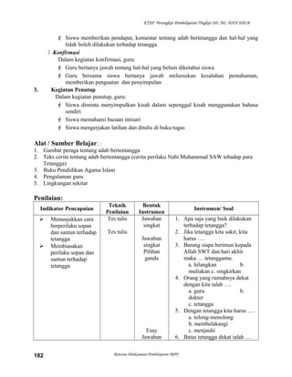 KTSP Perangkat Pembelajaran Tingkat SD, MI, DAN SDLB
 Siswa memberikan pendapat, komentar tentang adab bertetangga dan hal-hal yang
tidak boleh dilakukan terhadap tetangga
 Konfirmasi
Dalam kegiatan konfirmasi, guru:
 Guru bertanya jawab tentang hal-hal yang belum diketahui siswa
 Guru bersama siswa bertanya jawab meluruskan kesalahan pemahaman,
memberikan penguatan dan penyimpulan
3. Kegiatan Penutup
Dalam kegiatan penutup, guru:
 Siswa diminta menyimpulkan kisah dalam sepenggal kisah menggunakan bahasa
sendiri
 Siswa memahami bacaan intisari
 Siswa mengerjakan latihan dan ditulis di buku tugas
Alat / Sumber Belajar: :
1. Gambar peraga tentang adab bertentangga
2. Teks cerita tentang adab bertentangga (cerita perilaku Nabi Muhammad SAW tehadap para
Tetangga)
3. Buku Pendidikan Agama Islam
4. Pengalaman guru
5. Lingkungan sekitar
Penilaian:
Indikator Pencapaian
Teknik
Penilaian
Bentuk
Instrumen
Instrumen/ Soal
 Menunjukkan cara
berperilaku sopan
dan santun terhadap
tetangga
 Membiasakan
perilaku sopan dan
santun terhadap
tetangga
Tes tulis
Tes tulis
Jawaban
singkat
Jawaban
singkat
Pilihan
ganda
Esay
Jawaban
1. Apa saja yang baik dilakukan
terhadap tetangga?
2. Jika tetangga kita sakit, kita
harus ….
3. Barang siapa beriman kepada
Allah SWT dan hari akhir
maka … tetanggamu.
a. hilangkan b.
muliakan c. singkirkan
4. Orang yang rumahnya dekat
dengan kita ialah .…
a. guru b.
dokter
c. tetangga
5. Dengan tetangga kita harus .…
a. tolong-menolong
b. membelakangi
c. menjauhi
6. Batas tetangga dekat ialah .…
Rencana Pelaksanaan Pembelajaran (RPP)182
 