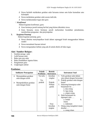 KTSP Perangkat Pembelajaran Tingkat SD, MI, DAN SDLB
 Siswa berlatih melakukan gerakan salat bersama teman satu kelas kemudian satu
kelompok
 Siswa melakukan gerakan salat secara individu
 Siswa melaksanakan tugas dari guru
 Konfirmasi
Dalam kegiatan konfirmasi, guru:
 Guru bertanya jawab tentang hal-hal yang belum diketahui siswa
 Guru bersama siswa bertanya jawab meluruskan kesalahan pemahaman,
memberikan penguatan dan penyimpulan
3. Kegiatan Penutup
Dalam kegiatan penutup, guru:
 Siswa diminta menyimpulkan kisah dalam sepenggal kisah menggunakan bahasa
sendiri
 Siswa memahami bacaan intisari
 Siswa mengerjakan latihan yang ada di untuk ditulis di buku tugas
Alat / Sumber Belajar:
1. Gambar peraga salat
2. Lafal bacaan salat
3. Buku tata cara salat
4. Buku Pendidikan Agama Islam.
5. Pengalaman guru
6. Lingkungan sekitar
Penilaian:
Indikator Pencapaian
Teknik
Penilaian
Bentuk
Instrumen
Instrumen/ Soal
 Menunjukkan gerakan
salat dengan tertib
 Mempraktikkan gerakan
salat dengan benar
Tes tulis
Tes
praktik
Jawaban
singkat
Praktik
Pilihan
ganda
Esay
Jawaban
singkat
1. Tulis gerakan salat dalam
satu rakaat dengan berurutan
2. Praktik gerakan salat dengan
benar!
3. Sekurang-kurangnya salat
berjamaah itu .…
a. dua orang
b. tiga orang
c. empat orang.
4. Salat berjamaah itu
dipimpin oleh ….
a. ustadz b.
imam
c. makmum
5. Orang yang mengikuti imam
disebut .…
a. orang islam
Rencana Pelaksanaan Pembelajaran (RPP)186
 