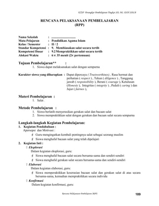 KTSP Perangkat Pembelajaran Tingkat SD, MI, DAN SDLB
RENCANA PELAKSANAAN PEMBELAJARAN
(RPP)
Nama Sekolah : ...............................
Mata Pelajaran : Pendidikan Agama Islam
Kelas / Semester : II / 2
Standar Kompetensi : 9. Membiasakan salat secara tertib
Kompetensi Dasar : 9.2Mempraktikkan salat secara tertib
Alokasi Waktu : 6 × 35 menit (2× pertemuan)
Tujuan Pembelajaran** :
1. Siswa dapat melaksanakan salat dengan sempurna
Karakter siswa yang diharapkan : Dapat dipercaya ( Trustworthines) , Rasa hormat dan
perhatian ( respect ) , Tekun ( diligence ) , Tanggung
jawab ( responsibility ), Berani ( courage ), Ketulusan
(Honesty ), Integritas ( integrity ) , Peduli ( caring ) dan
Jujur ( fairnes ),
Materi Pembelajaran :
1. Salat .
Metode Pembelajaran :
1. Siswa berlatih menyerasikan gerakan salat dan bacaan salat
2. Siswa mempraktikkan salat dengan gerakan dan bacaan salat secara sempurna
Langkah-langkah Kegiatan Pembelajaran:
1. Kegiatan Pendahuluan :
Apersepsi dan Motivasi :
 Guru mengingatkan kembali pentingnya salat sebagai seorang muslim
 Siswa menghafal bacaan salat yang telah dipelajari
2. Kegiatan Inti :
 Eksplorasi
Dalam kegiatan eksplorasi, guru:
 Siswa menghafal bacaan salat secara bersama-sama dan sendiri-sendiri
 Siswa menghafal gerakan salat secara bersama-sama dan sendiri-sendiri
 Elaborasi
Dalam kegiatan elaborasi, guru:
 Siswa memperaktikkan keserasian bacaan salat dan gerakan salat di atas secara
bersama-sama, kemudian mempraktikkan secara individu
 Konfirmasi
Dalam kegiatan konfirmasi, guru:
Rencana Pelaksanaan Pembelajaran (RPP) 189
 