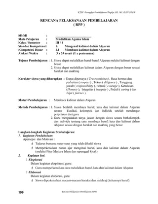 KTSP Perangkat Pembelajaran Tingkat SD, MI, DAN SDLB
RENCANA PELAKSANAAN PEMBELAJARAN
( RPP )
SD/MI : _______________________
Mata Pelajaran : Pendidikan Agama Islam
Kelas / Semester : III / 1
Standar Kompetensi : 1. Mengenal kalimat dalam Alquran
Kompetensi Dasar : 1.1 Membaca kalimat dalam Alquran
Alokasi Waktu : 3 x 35 menit (1 x pertemuan)
Tujuan Pembelajaran : 1. Siswa dapat melafalkan huruf-huruf Alquran melalui kalimat dengan
benar
2. Siswa dapat melafalkan kalimat dalam Alquran dengan benar sesuai
harakat dan makhraj
Karakter siswa yang diharapkan : Dapat dipercaya ( Trustworthines) , Rasa hormat dan
perhatian ( respect ) , Tekun ( diligence ) , Tanggung
jawab ( responsibility ), Berani ( courage ), Ketulusan
(Honesty ), Integritas ( integrity ) , Peduli ( caring ) dan
Jujur ( fairnes ).
Materi Pembelajaran : Membaca kalimat dalam Alquran
Metode Pembelajaran : 1. Siswa berlatih membaca huruf, kata dan kalimat dalam Alquran
secara klasikal, kelompok dan individu setelah mendengar
penjelasan dari guru
2. Guru mengadakan tanya jawab dengan siswa secara berkelompok
dan individu tentang cara membaca huruf, kata dan kalimat dalam
Alquran sesuai dengan harakat dan makhraj yang benar
Langkah-langkah Kegiatan Pembelajaran:
1. Kegiatan Pendahuluan
Apersepsi dan Motivasi :
 Tadarus bersama surat-surat yang telah dihafal siswa
 Memperkenalkan bahan ajar mengenai huruf, kata dan kalimat dalam Alquran
(melalui Fitur Mutiara Islam dan sepenggal kisah)
2. Kegiatan Inti.
 Eksplorasi
Dalam kegiatan eksplorasi, guru:
 Guru memperkenalkan cara melafalkan huruf, kata dan kalimat dalam Alquran
 Elaborasi
Dalam kegiatan elaborasi, guru:
 Siswa diperkenalkan macam-macam harakat dan makhraj (keluarnya huruf)
Rencana Pelaksanaan Pembelajaran (RPP)196
 