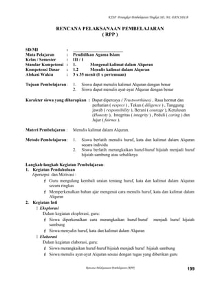 KTSP Perangkat Pembelajaran Tingkat SD, MI, DAN SDLB
RENCANA PELAKSANAAN PEMBELAJARAN
( RPP )
SD/MI : _______________________
Mata Pelajaran : Pendidikan Agama Islam
Kelas / Semester : III / 1
Standar Kompetensi : 1. Mengenal kalimat dalam Alquran
Kompetensi Dasar : 1.2 Menulis kalimat dalam Alquran
Alokasi Waktu : 3 x 35 menit (1 x pertemuan)
Tujuan Pembelajaran: 1. Siswa dapat menulis kalimat Alquran dengan benar
2. Siswa dapat menulis ayat-ayat Alquran dengan benar
Karakter siswa yang diharapkan : Dapat dipercaya ( Trustworthines) , Rasa hormat dan
perhatian ( respect ) , Tekun ( diligence ) , Tanggung
jawab ( responsibility ), Berani ( courage ), Ketulusan
(Honesty ), Integritas ( integrity ) , Peduli ( caring ) dan
Jujur ( fairnes ).
Materi Pembelajaran : Menulis kalimat dalam Alquran.
Metode Pembelajaran: 1. Siswa berlatih menulis huruf, kata dan kalimat dalam Alquran
secara individu
2. Siswa berlatih merangkaikan huruf-huruf hijaiah menjadi huruf
hijaiah sambung atau sebaliknya
Langkah-langkah Kegiatan Pembelajaran:
1. Kegiatan Pendahuluan
Apersepsi dan Motivasi :
 Guru mengulang kembali uraian tentang huruf, kata dan kalimat dalam Alquran
secara ringkas
 Memperkenalkan bahan ajar mengenai cara menulis huruf, kata dan kalimat dalam
Alquran
2. Kegiatan Inti
 Eksplorasi
Dalam kegiatan eksplorasi, guru:
 Siswa diperkenalkan cara merangkaikan huruf-huruf menjadi huruf hijaiah
sambung
 Siswa menyalin huruf, kata dan kalimat dalam Alquran
 Elaborasi
Dalam kegiatan elaborasi, guru:
 Siswa merangkaikan huruf-huruf hijaiah menjadi huruf hijaiah sambung
 Siswa menulis ayat-ayat Alquran sesuai dengan tugas yang diberikan guru
Rencana Pelaksanaan Pembelajaran (RPP) 199
 