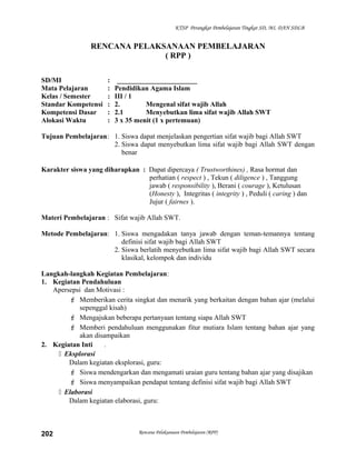 KTSP Perangkat Pembelajaran Tingkat SD, MI, DAN SDLB
RENCANA PELAKSANAAN PEMBELAJARAN
( RPP )
SD/MI : _______________________
Mata Pelajaran : Pendidikan Agama Islam
Kelas / Semester : III / 1
Standar Kompetensi : 2. Mengenal sifat wajib Allah
Kompetensi Dasar : 2.1 Menyebutkan lima sifat wajib Allah SWT
Alokasi Waktu : 3 x 35 menit (1 x pertemuan)
Tujuan Pembelajaran: 1. Siswa dapat menjelaskan pengertian sifat wajib bagi Allah SWT
2. Siswa dapat menyebutkan lima sifat wajib bagi Allah SWT dengan
benar
Karakter siswa yang diharapkan : Dapat dipercaya ( Trustworthines) , Rasa hormat dan
perhatian ( respect ) , Tekun ( diligence ) , Tanggung
jawab ( responsibility ), Berani ( courage ), Ketulusan
(Honesty ), Integritas ( integrity ) , Peduli ( caring ) dan
Jujur ( fairnes ).
Materi Pembelajaran : Sifat wajib Allah SWT.
Metode Pembelajaran: 1. Siswa mengadakan tanya jawab dengan teman-temannya tentang
definisi sifat wajib bagi Allah SWT
2. Siswa berlatih menyebutkan lima sifat wajib bagi Allah SWT secara
klasikal, kelompok dan individu
Langkah-langkah Kegiatan Pembelajaran:
1. Kegiatan Pendahuluan
Apersepsi dan Motivasi :
 Memberikan cerita singkat dan menarik yang berkaitan dengan bahan ajar (melalui
sepenggal kisah)
 Mengajukan beberapa pertanyaan tentang siapa Allah SWT
 Memberi pendahuluan menggunakan fitur mutiara Islam tentang bahan ajar yang
akan disampaikan
2. Kegiatan Inti .
 Eksplorasi
Dalam kegiatan eksplorasi, guru:
 Siswa mendengarkan dan mengamati uraian guru tentang bahan ajar yang disajikan
 Siswa menyampaikan pendapat tentang definisi sifat wajib bagi Allah SWT
 Elaborasi
Dalam kegiatan elaborasi, guru:
Rencana Pelaksanaan Pembelajaran (RPP)202
 