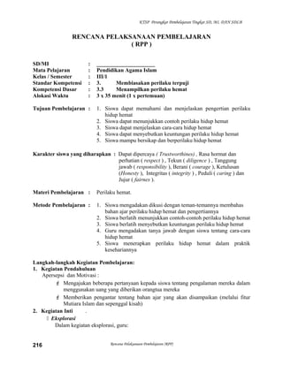 KTSP Perangkat Pembelajaran Tingkat SD, MI, DAN SDLB
RENCANA PELAKSANAAN PEMBELAJARAN
( RPP )
SD/MI : _____________________
Mata Pelajaran : Pendidikan Agama Islam
Kelas / Semester : III/1
Standar Kompetensi : 3. Membiasakan perilaku terpuji
Kompetensi Dasar : 3.3 Menampilkan perilaku hemat
Alokasi Waktu : 3 x 35 menit (1 x pertemuan)
Tujuan Pembelajaran : 1. Siswa dapat memahami dan menjelaskan pengertian perilaku
hidup hemat
2. Siswa dapat menunjukkan contoh perilaku hidup hemat
3. Siswa dapat menjelaskan cara-cara hidup hemat
4. Siswa dapat menyebutkan keuntungan perilaku hidup hemat
5. Siswa mampu bersikap dan berperilaku hidup hemat
Karakter siswa yang diharapkan : Dapat dipercaya ( Trustworthines) , Rasa hormat dan
perhatian ( respect ) , Tekun ( diligence ) , Tanggung
jawab ( responsibility ), Berani ( courage ), Ketulusan
(Honesty ), Integritas ( integrity ) , Peduli ( caring ) dan
Jujur ( fairnes ).
Materi Pembelajaran : Perilaku hemat.
Metode Pembelajaran : 1. Siswa mengadakan dikusi dengan teman-temannya membahas
bahan ajar perilaku hidup hemat dan pengertiannya
2. Siswa berlatih menunjukkan contoh-contoh perilaku hidup hemat
3. Siswa berlatih menyebutkan keuntungan perilaku hidup hemat
4. Guru mengadakan tanya jawab dengan siswa tentang cara-cara
hidup hemat
5. Siswa menerapkan perilaku hidup hemat dalam praktik
kesehariannya
Langkah-langkah Kegiatan Pembelajaran:
1. Kegiatan Pendahuluan
Apersepsi dan Motivasi :
 Mengajukan beberapa pertanyaan kepada siswa tentang pengalaman mereka dalam
menggunakan uang yang diberikan orangtua mereka
 Memberikan pengantar tentang bahan ajar yang akan disampaikan (melalui fitur
Mutiara Islam dan sepenggal kisah)
2. Kegiatan Inti .
 Eksplorasi
Dalam kegiatan eksplorasi, guru:
Rencana Pelaksanaan Pembelajaran (RPP)216
 