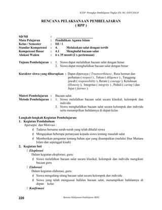 KTSP Perangkat Pembelajaran Tingkat SD, MI, DAN SDLB
RENCANA PELAKSANAAN PEMBELAJARAN
( RPP )
SD/MI : _______________________
Mata Pelajaran : Pendidikan Agama Islam
Kelas / Semester : III / 1
Standar Kompetensi : 4. Melakukan salat dengan tertib
Kompetensi Dasar : 4.1 Menghafal bacaan salat
Alokasi Waktu : 6 x 35 menit (2 x pertemuan)
Tujuan Pembelajaran : 1. Siswa dapat melafalkan bacaan salat dengan benar
2. Siswa dapat menghafalkan bacaan salat dengan benar
Karakter siswa yang diharapkan : Dapat dipercaya ( Trustworthines) , Rasa hormat dan
perhatian ( respect ) , Tekun ( diligence ) , Tanggung
jawab ( responsibility ), Berani ( courage ), Ketulusan
(Honesty ), Integritas ( integrity ) , Peduli ( caring ) dan
Jujur ( fairnes ).
Materi Pembelajaran : Bacaan salat.
Metode Pembelajaran : 1. Siswa melafalkan bacaan salat secara klasikal, kelompok dan
individu
2. Siswa menghafalkan bacaan salat secara kelompok dan individu
serta menampilkan hafalannya di depan kelas
Langkah-langkah Kegiatan Pembelajaran:
1. Kegiatan Pendahuluan
Apersepsi dan Motivasi :
 Tadarus bersama surah-surah yang telah dihafal siswa
 Mengajukan beberapa pertanyaan kepada siswa tentang masalah salat
 Memberikan pengantar tentang bahan ajar yang disampaikan (melalui fitur Mutiara
Islam dan sepenggal kisah)
2. Kegiatan Inti .
 Eksplorasi
Dalam kegiatan eksplorasi, guru:
 Siswa melafalkan bacaan salat secara klasikal, kelompok dan individu mengikuti
bacaan guru
 Elaborasi
Dalam kegiatan elaborasi, guru:
 Siswa mengulang-ulang bacaan salat secara kelompok dan individu
 Siswa yang telah menguasai hafalan bacaan salat, menampilkan hafalannya di
depan kelas
 Konfirmasi
Rencana Pelaksanaan Pembelajaran (RPP)220
 